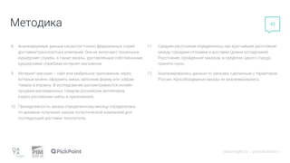 Методика
datainsight.ru | pimsolutions.ru
45
8. Анализируемые данные касаются только федеральных служб
доставки/транспортных компаний. Они не включают локальные
курьерские службы, а также заказы, доставленные собственными
курьерскими службами интернет-магазинов.
9. Интернет-магазин – сайт или мобильное приложение, через
которые можно оформить заказ, заполнив форму или собрав
товары в корзину. В исследовании рассматриваются онлайн-
продажи материальных товаров российских ритейлеров
(через российские сайты и приложения).
10. Принадлежность заказа определенному месяцу определялась
по времени получения заказа логистической компанией для
последующей доставки покупателю.
11. Среднее расстояние определялось как кратчайшее расстояние
между городами отправки и доставки (длина ортодромии).
Расстояние, пройденное заказом, в пределах одного города
принято нулю.
12. Анализировались данные по заказам, сделанным с территории
России. Кроссбордерные заказы не анализировались.
 