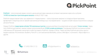 PickPoint – логистический сервис полного цикла для доставки заказов из интернет-магазинов через сеть из более
14 000 постаматов и пунктов выдачи заказов на август 2021 года.
datainsight.ru | pimsolutions.ru
PickPoint предоставляет весь пул сервисов от «первый мили» – этапа получения заказов со склада интернет-магазина,
фулфилмент-оператора или из офлайн-магазинов ритейлера и до «последней мили» – выдачи онлайн-заказа получателю в каждом
регионе России.
Сервис PickPoint представлен в более 750 населенных пунктах, уникальная база пользователей насчитывает 14 млн человек. Через
сеть PickPoint доставляют заказы своим покупателем более 10 000 онлайн-ритейлеров. Платформа PickPoint построена на базе
собственных ИТ-решений, и включает в себя постаматы PickPoint, «Халва» и 5Post. Через систему PickPoint доступны пункты
выдачи заказов «Ростелеком», BoxBerry, Pick-UP.ru, сети магазинов Westfalika, салоны «Мегафон», «Ситилинк», «Мультифото» и
другие.
+7 (495) 984 31 22 info@pickpoint.ru pickpoint.ru
 