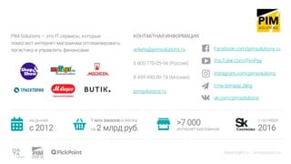 PIM Solutions – это IT сервисы, которые
помогают интернет-магазинам оптимизировать
логистику и управлять финансами.
datainsight.ru | pimsolutions.ru
КОНТАКТНАЯ ИНФОРМАЦИЯ:
anketa@pimsolutions.ru
8 800 770-05-94 (Россия)
8 499 490-00-18 (Москва)
pimsolutions.ru
на рынке
c 2012
1 млн заказов в месяц
на 2 млрд руб.
>7 000
интернет-магазинов
с октября
2016
Facebook.com/pimsolutions.ru
YouTube.com/PimPay
instagram.com/pimsolutions
t.me/pimpay_blog
vk.com/pimsolutions
 