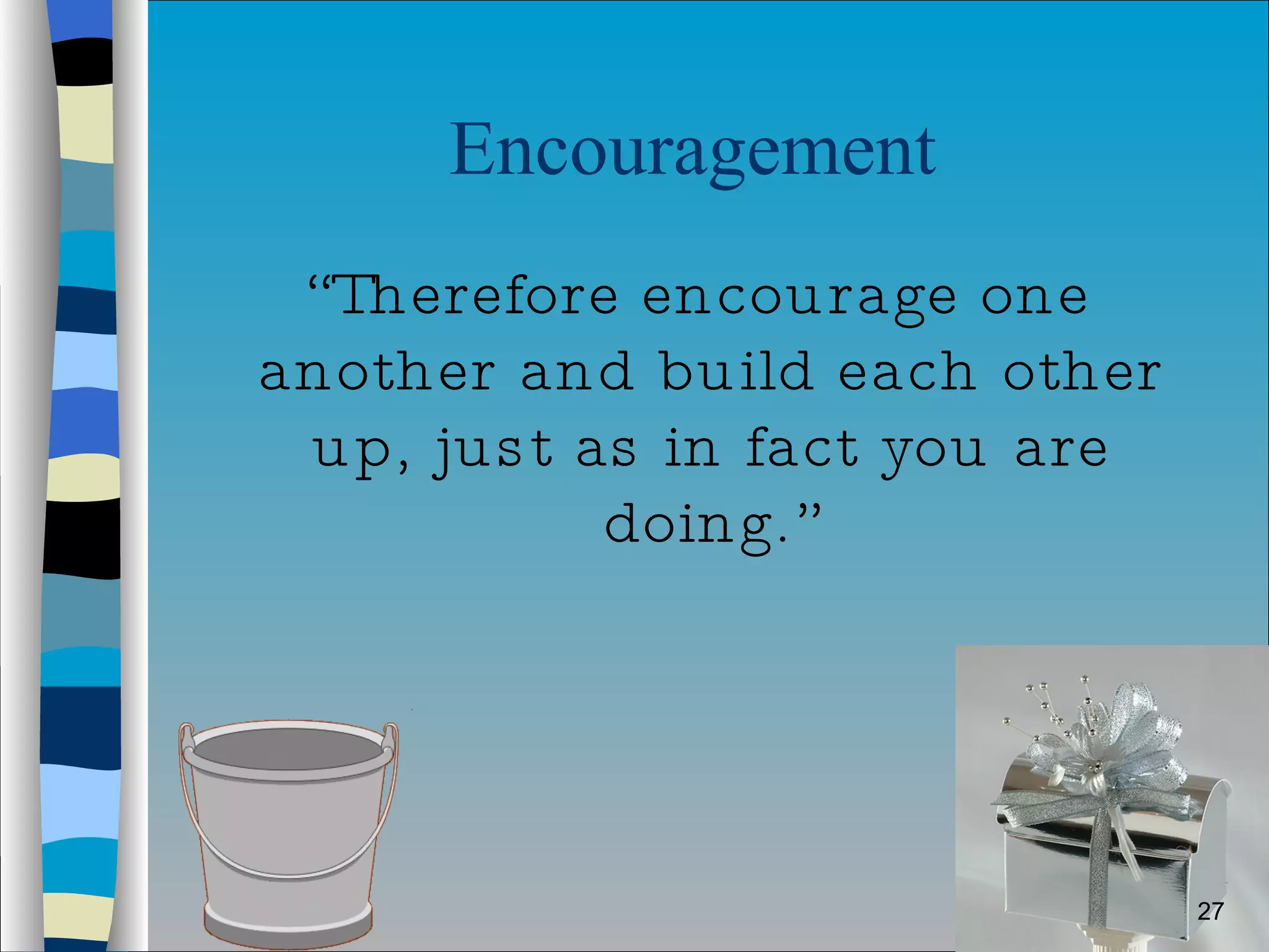 Encouragement  “ Therefore encourage one another and build each other up, just as in fact you are doing.” 