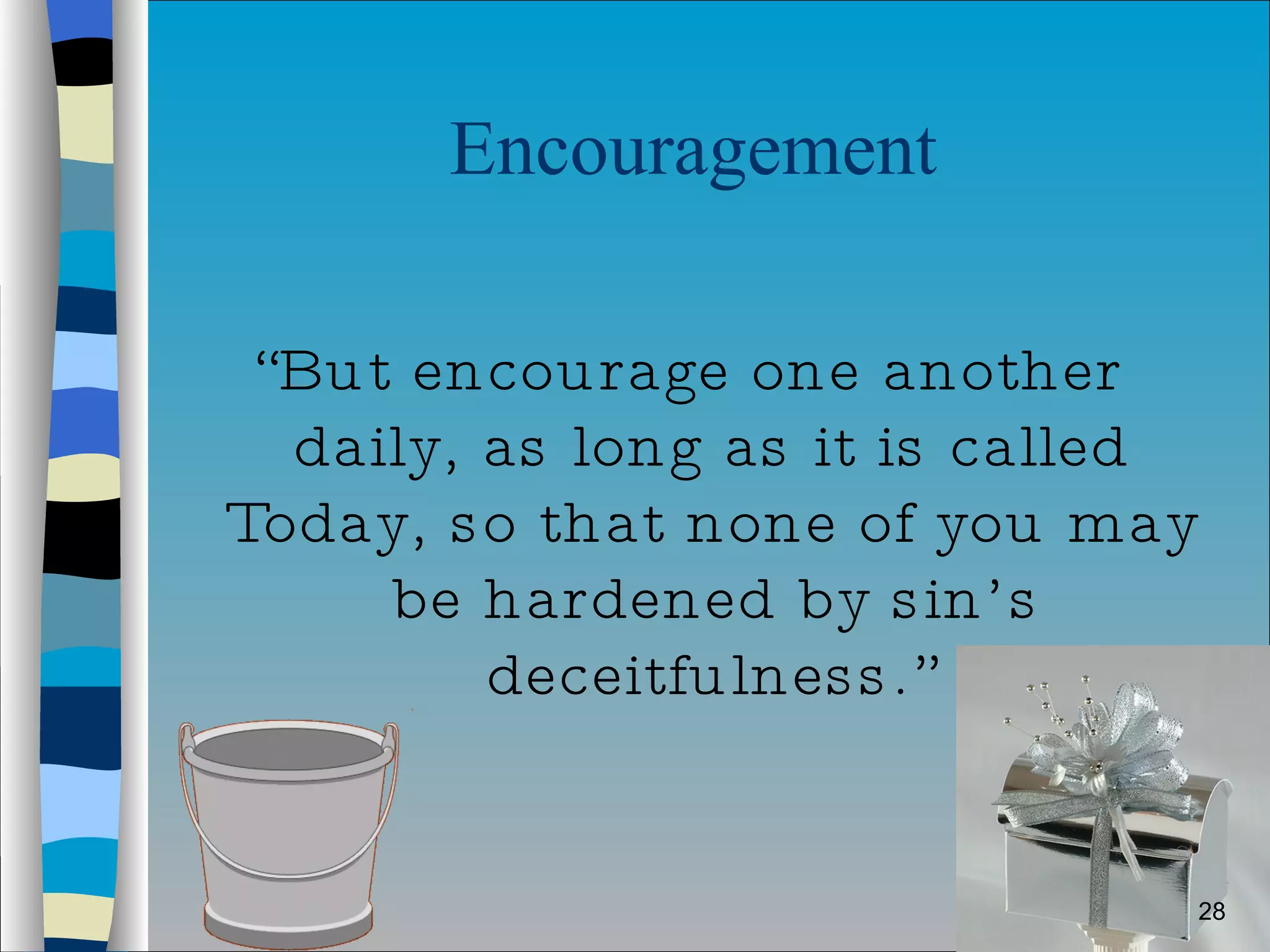 Encouragement  “ But encourage one another daily, as long as it is called Today, so that none of you may be hardened by sin’s deceitfulness.” 