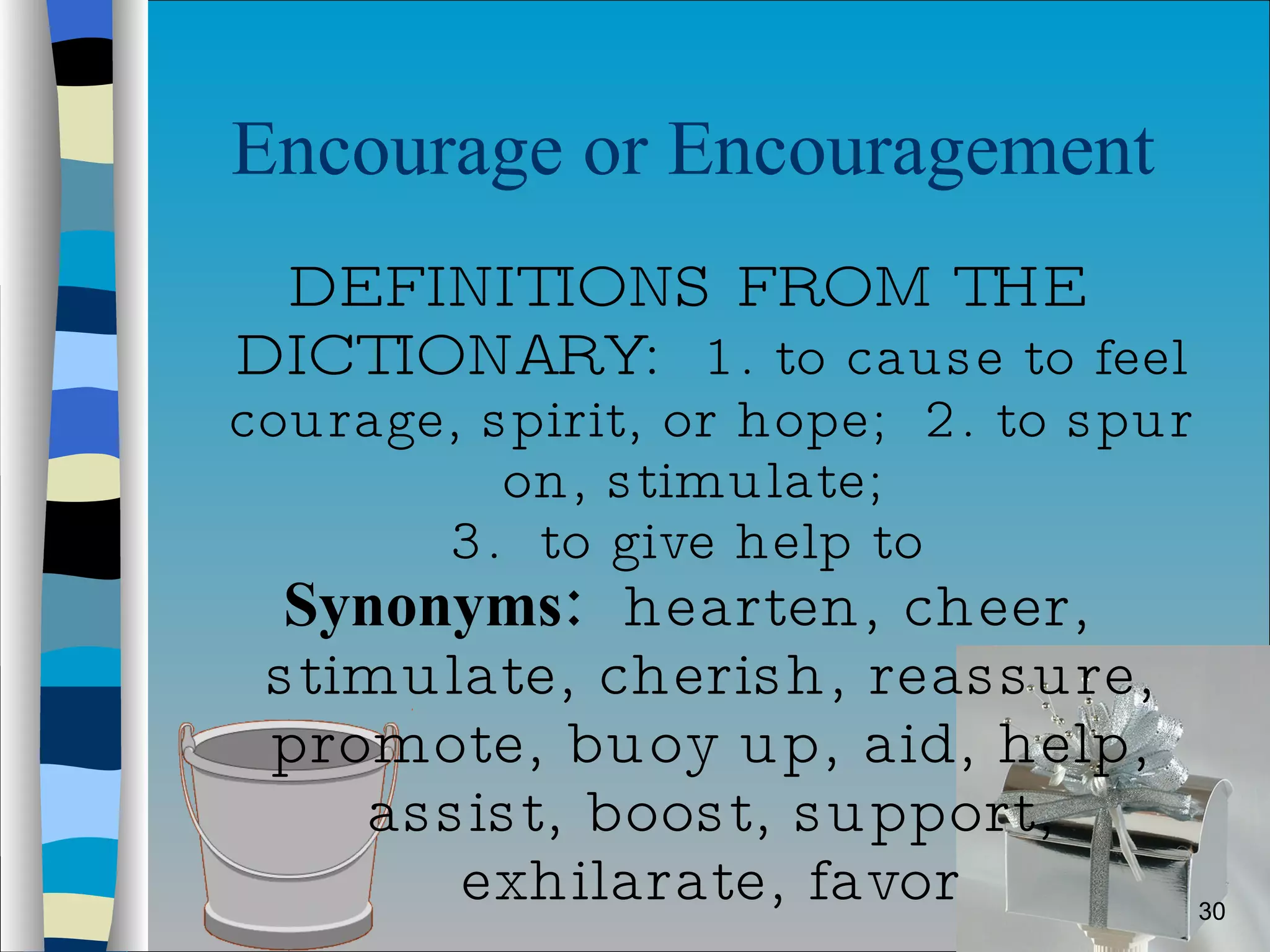 Encourage or Encouragement  DEFINITIONS FROM THE DICTIONARY:  1. to cause to feel courage, spirit, or hope;  2. to spur on, stimulate;  3.  to give help to Synonyms:   hearten, cheer, stimulate, cherish, reassure, promote, buoy up, aid, help, assist, boost, support, exhilarate, favor 