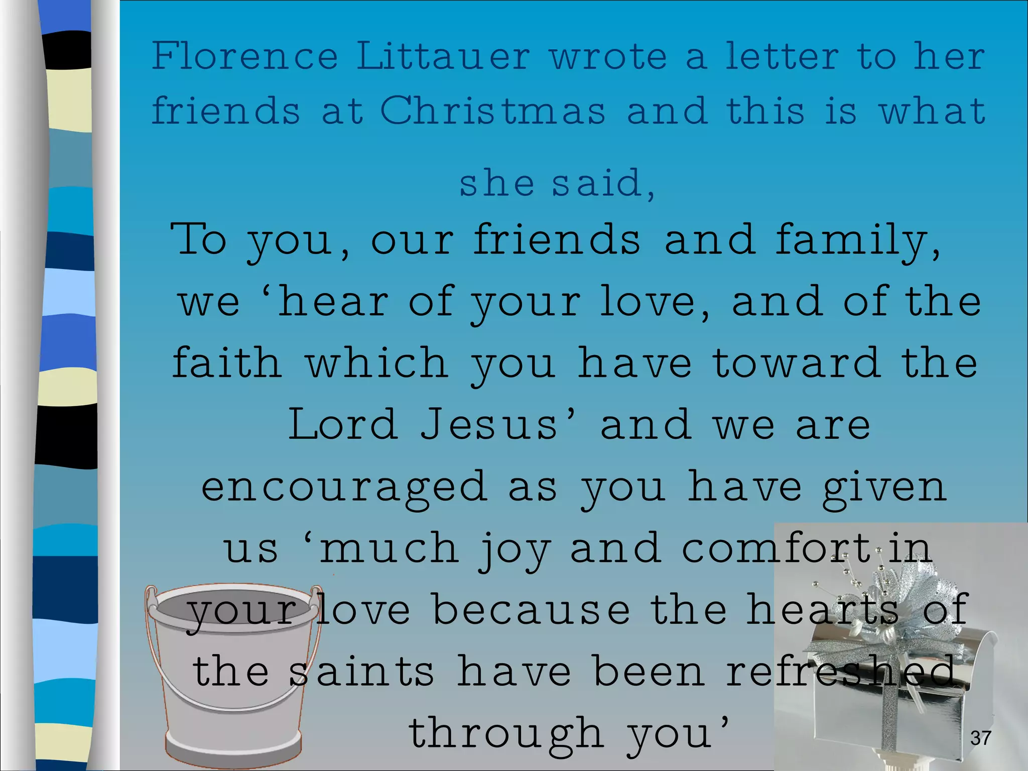 Florence Littauer wrote a letter to her friends at Christmas and this is what she said,   To you, our friends and family, we ‘hear of your love, and of the faith which you have toward the Lord Jesus’ and we are encouraged as you have given us ‘much joy and comfort in your love because the hearts of the saints have been refreshed through you’  