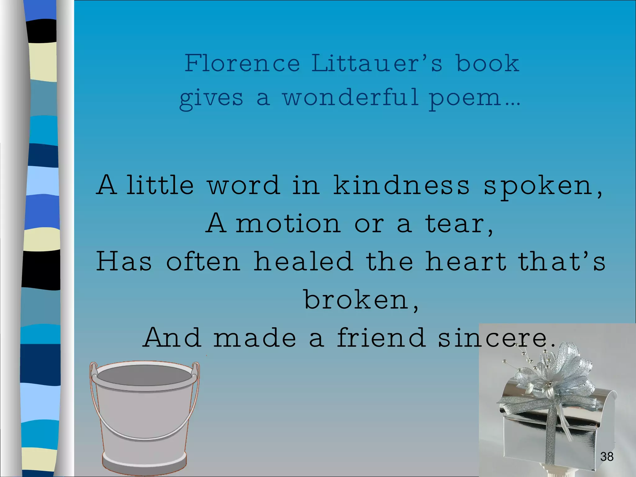 Florence Littauer’s book  gives a wonderful poem… A little word in kindness spoken, A motion or a tear, Has often healed the heart that’s broken, And made a friend sincere. 