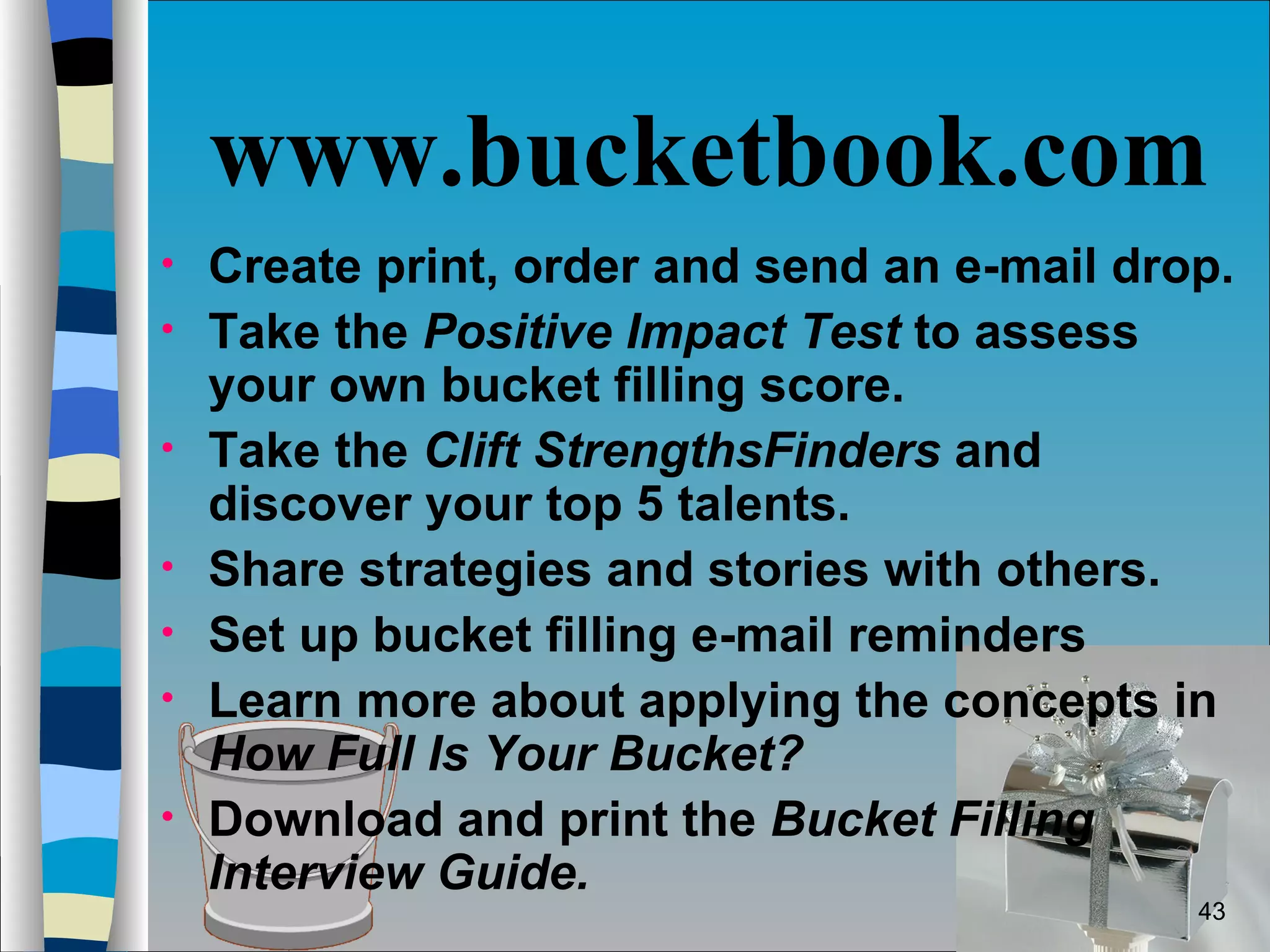 www.bucketbook.com Create print, order and send an e-mail drop. Take the  Positive Impact Test  to assess your own bucket filling score. Take the  Clift StrengthsFinders  and discover your top 5 talents.  Share strategies and stories with others. Set up bucket filling e-mail reminders Learn more about applying the concepts in  How Full Is Your Bucket? Download and print the  Bucket Filling Interview Guide. 