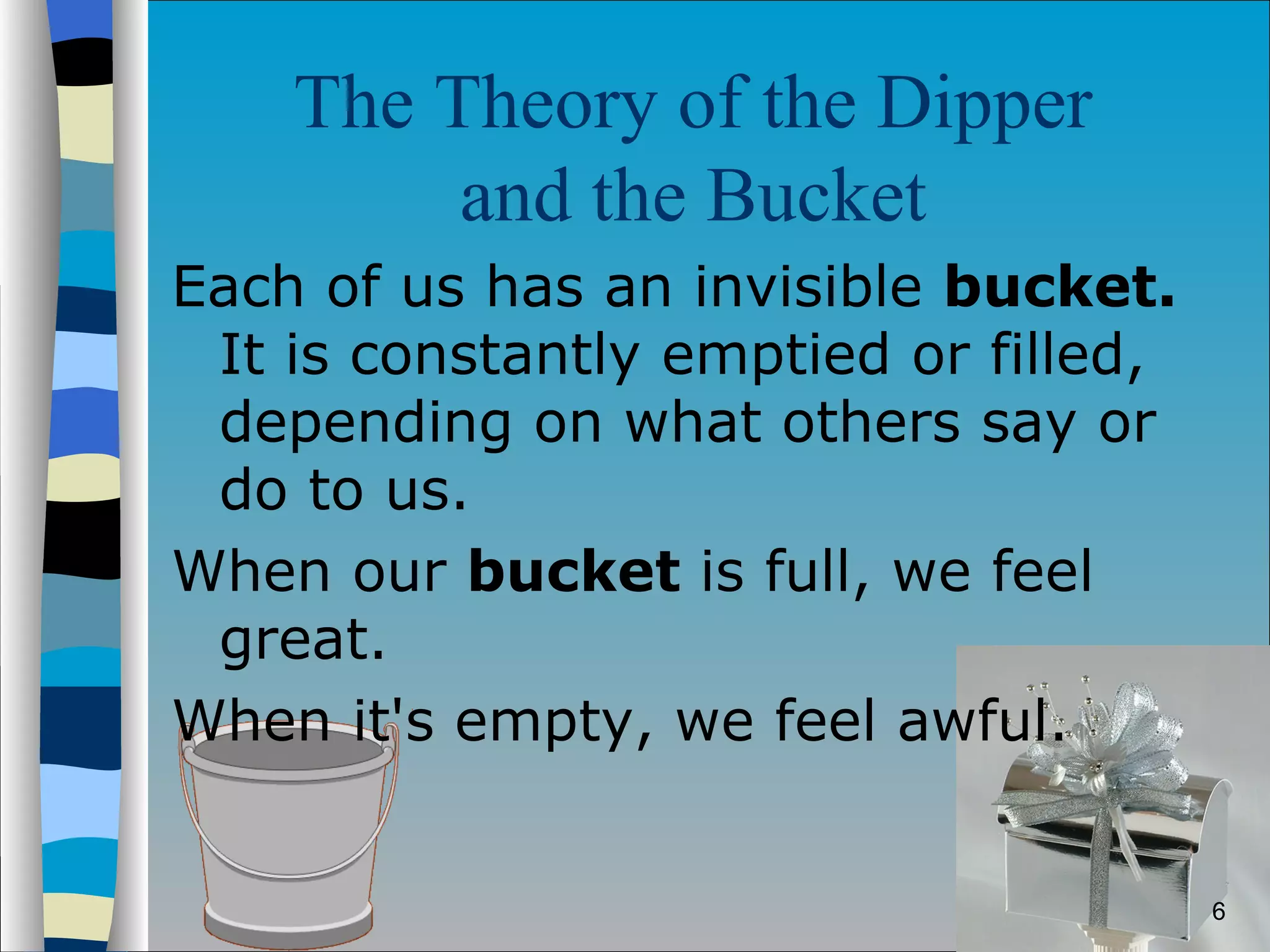 The Theory of the Dipper  and the Bucket   Each of us has an invisible  bucket.  It is constantly emptied or filled, depending on what others say or do to us.  When our  bucket  is full, we feel great.  When it's empty, we feel awful. 