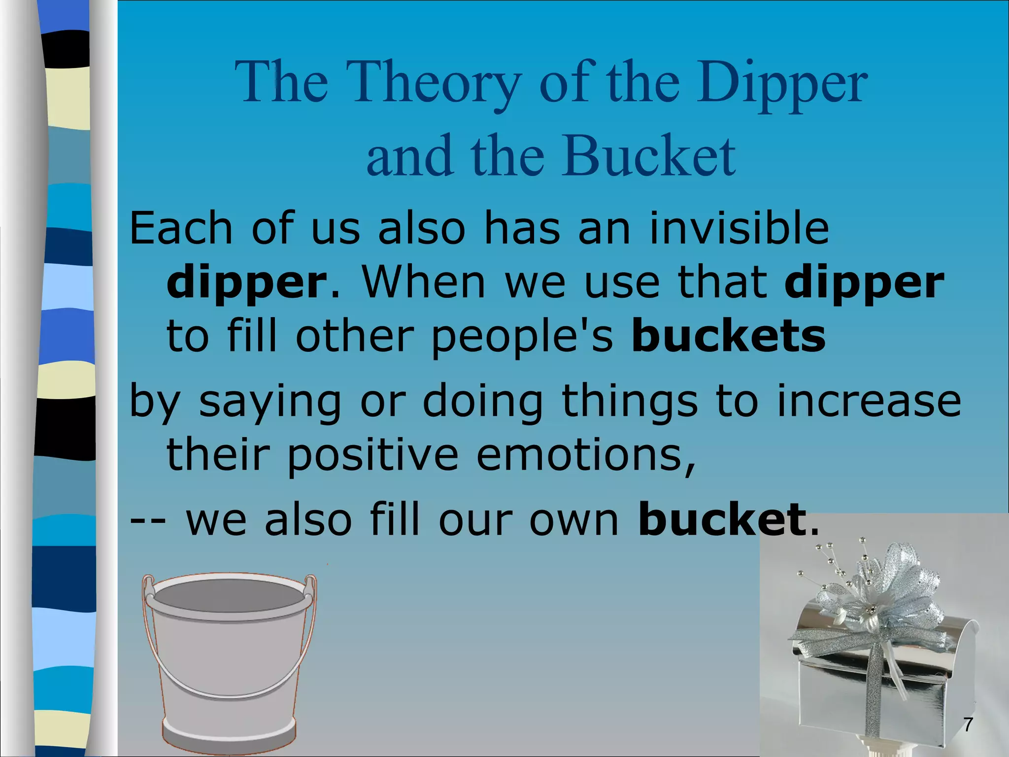 The Theory of the Dipper  and the Bucket   Each of us also has an invisible  dipper . When we use that  dipper  to fill other people's  buckets   by saying or doing things to increase their positive emotions,  -- we also fill our own  bucket .  
