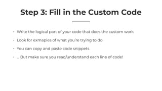 Step 3: Fill in the Custom Code
• Write the logical part of your code that does the custom work
• Look for exmaples of what you’re trying to do
• You can copy and paste code snippets
• … But make sure you read/understand each line of code!
 