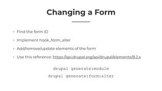 Changing a Form
• Find the form ID
• Implement hook_form_alter
• Add/remove/update elements of the form
• Use this reference: https://api.drupal.org/api/drupal/elements/8.2.x
drupal generate:form:alter
drupal generate:module
 
