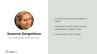 • Co-founded Evolving Web in
2007
• Experienced Drupal themer,
developer, project lead
• Loves teaching DrupalSuzanne Dergacheva
CO-FOUNDER AND FRONT-END LEAD
 