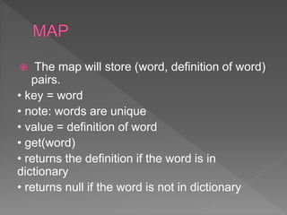  The map will store (word, definition of word)
pairs.
• key = word
• note: words are unique
• value = definition of word
• get(word)
• returns the definition if the word is in
dictionary
• returns null if the word is not in dictionary
 