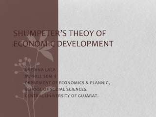 KRISHNA LALA
M.PHILL SEM II
DEPARMENT OF ECONOMICS & PLANNIG,
SCHOOL OF SOCIAL SCIENCES,
CENTRAL UNIVERSITY OF GUJARAT.
SHUMPETER’S THEOY OF
ECONOMIC DEVELOPMENT
 