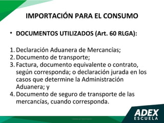 IMPORTACIÓN PARA EL CONSUMO
Elaborado por Gestión Docente
• DOCUMENTOS UTILIZADOS (Art. 60 RLGA):
1.Declaración Aduanera de Mercancías;
2.Documento de transporte;
3.Factura, documento equivalente o contrato,
según corresponda; o declaración jurada en los
casos que determine la Administración
Aduanera; y
4.Documento de seguro de transporte de las
mercancías, cuando corresponda.
 