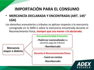 IMPORTACIÓN PARA EL CONSUMO
Elaborado por Gestión Docente
• MERCANCÍA DECLARADA Y ENCONTRADA (ART. 145°
LGA)
Los derechos arancelarios y tributos se aplican respecto a la mercancía
consignada en la DAM o sobre la mercancía encontrada durante el
Reconocimiento Físico, siempre que sea menor a la declarada.
 