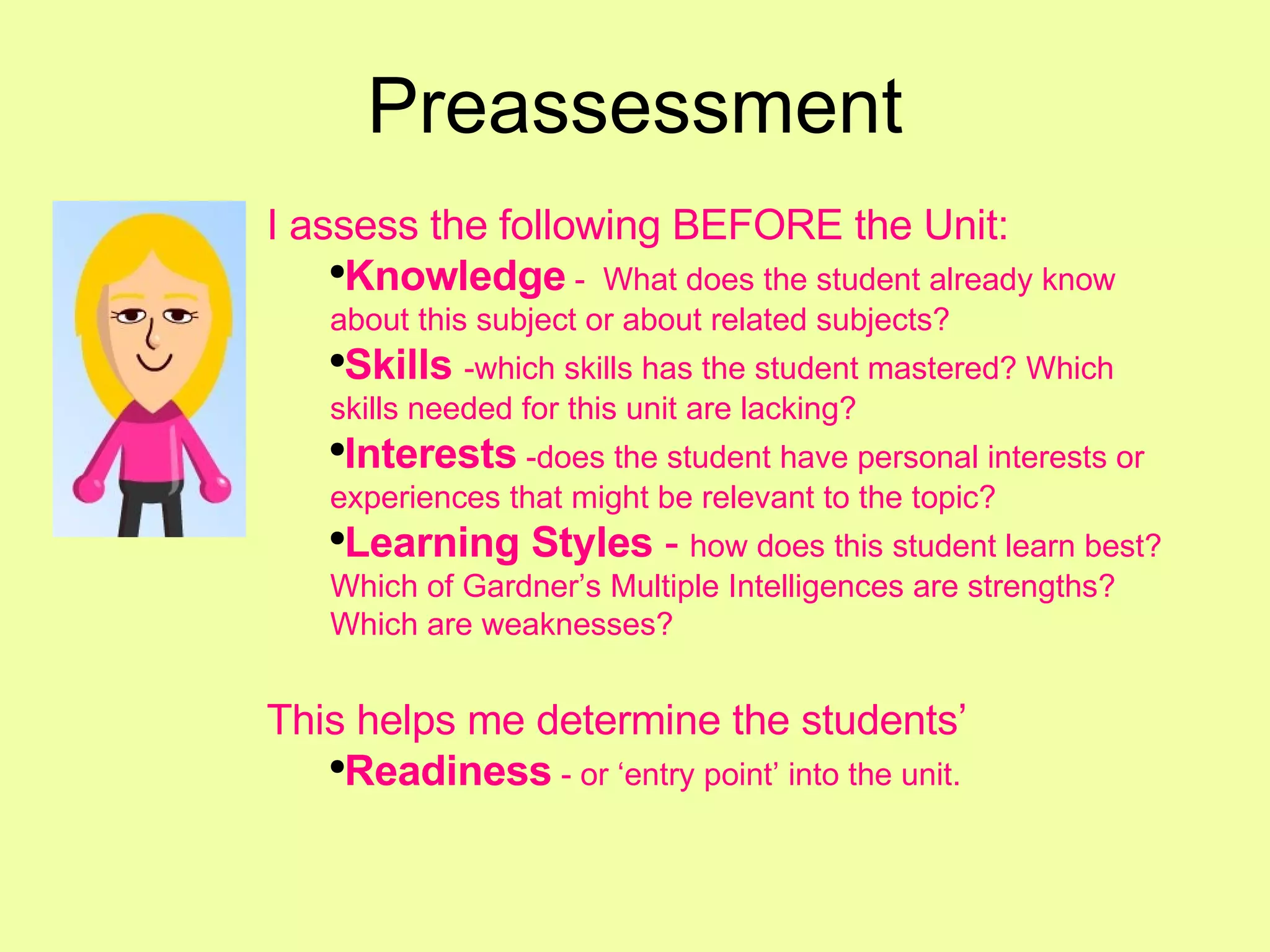Preassessment I assess the following BEFORE the Unit: Knowledge  -  What does the student already know about this subject or about related subjects? Skills   -which skills has the student mastered? Which skills needed for this unit are lacking? Interests  -does the student have personal interests or experiences that might be relevant to the topic? Learning Styles  -  how does this student learn best? Which of Gardner’s Multiple Intelligences are strengths? Which are weaknesses? This helps me determine the students’ Readiness   - or ‘entry point’ into the unit. 