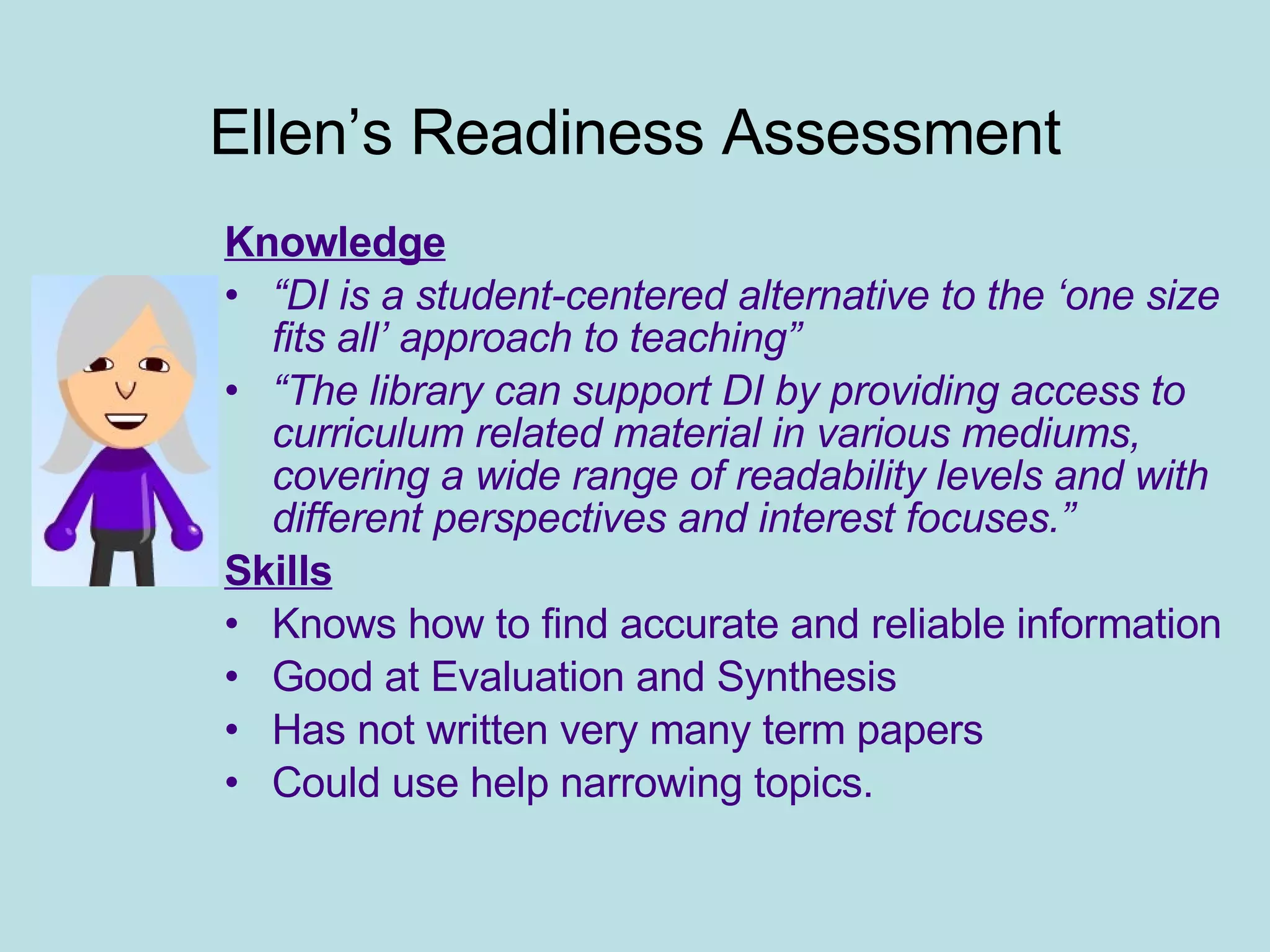 Ellen’s Readiness Assessment Knowledge “ DI is a student-centered alternative to the ‘one size fits all’ approach to teaching”  “ The library can support DI by providing access to curriculum related material in various mediums, covering a wide range of readability levels and with different perspectives and interest focuses.” Skills Knows how to find accurate and reliable information Good at Evaluation and Synthesis Has not written very many term papers Could use help narrowing topics. 