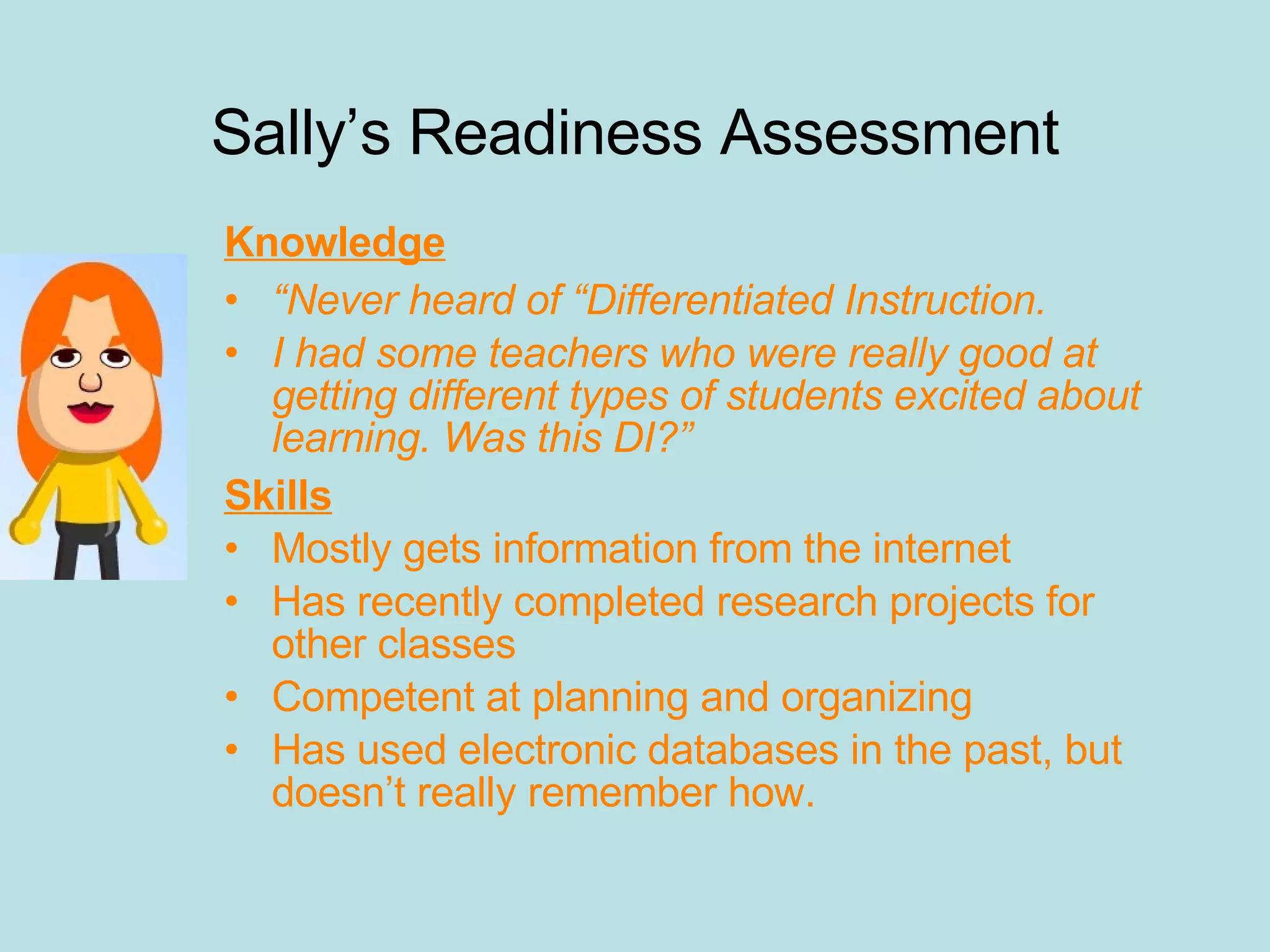 Sally’s Readiness Assessment Knowledge “ Never heard of “Differentiated Instruction. I had some teachers who were really good at getting different types of students excited about learning. Was this DI?” Skills Mostly gets information from the internet Has recently completed research projects for other classes Competent at planning and organizing Has used electronic databases in the past, but doesn’t really remember how. 