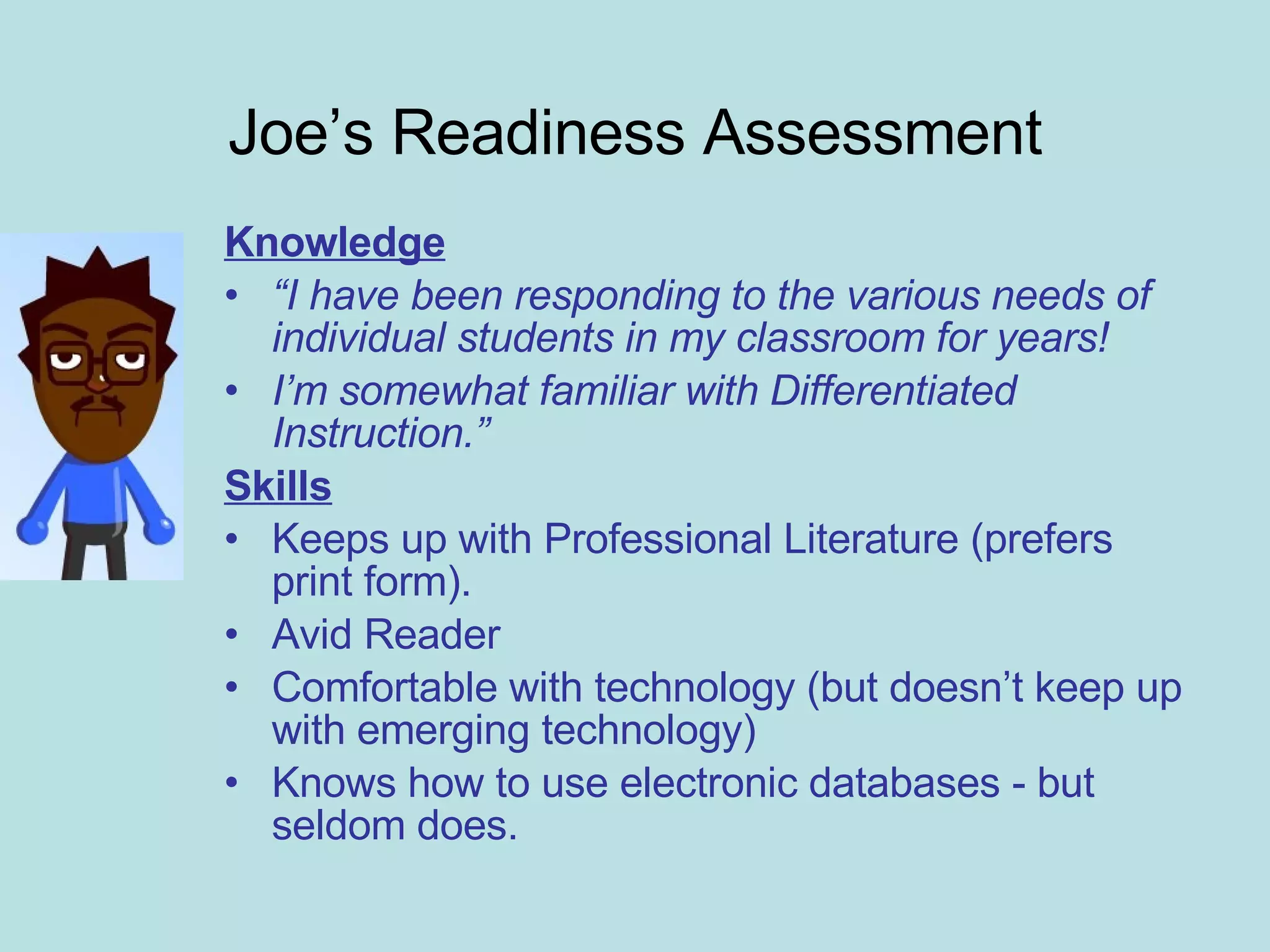 Joe’s Readiness Assessment Knowledge “ I have been responding to the various needs of individual students in my classroom for years! I’m somewhat familiar with Differentiated Instruction.” Skills Keeps up with Professional Literature (prefers print form). Avid Reader Comfortable with technology (but doesn’t keep up with emerging technology) Knows how to use electronic databases - but seldom does. 