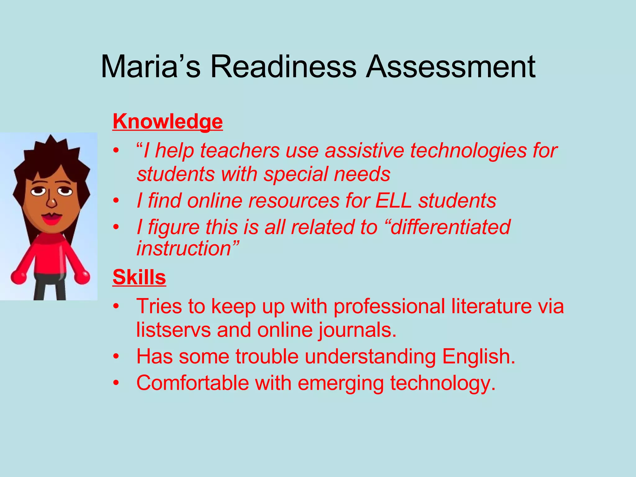 Maria’s Readiness Assessment Knowledge “ I help teachers use assistive technologies for students with special needs I find online resources for ELL students I figure this is all related to “differentiated instruction” Skills Tries to keep up with professional literature via listservs and online journals. Has some trouble understanding English. Comfortable with emerging technology. 