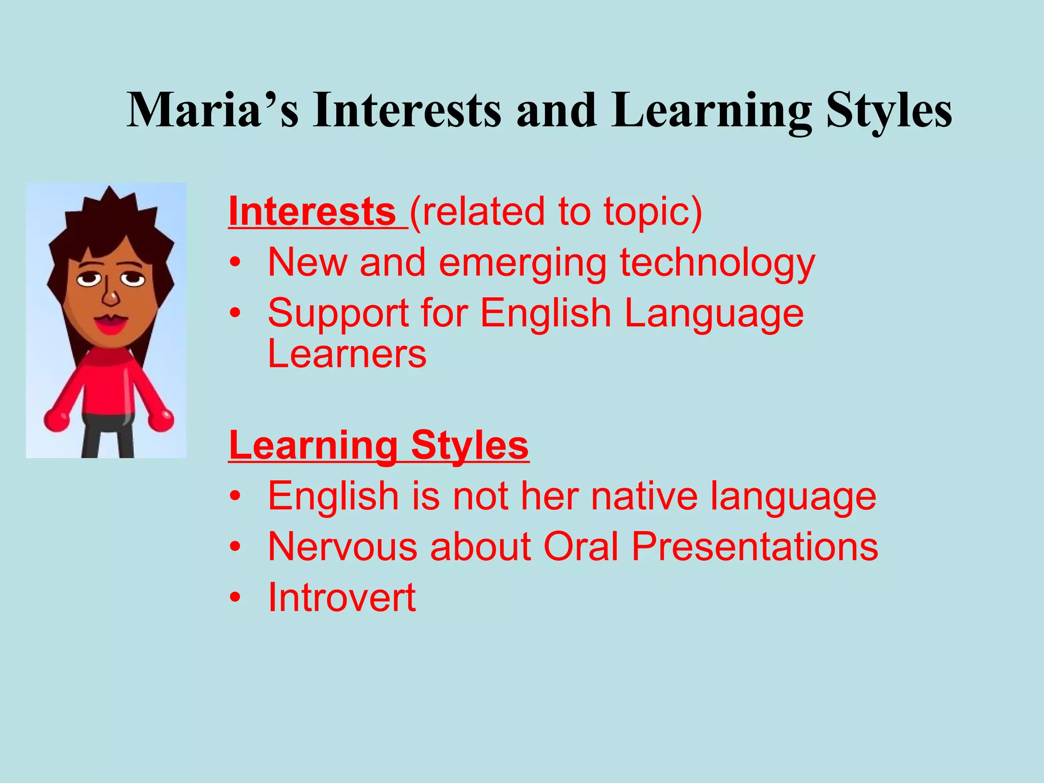 Maria’s Interests and Learning Styles Interests  (related to topic) New and emerging technology Support for English Language Learners Learning Styles English is not her native language Nervous about Oral Presentations Introvert 