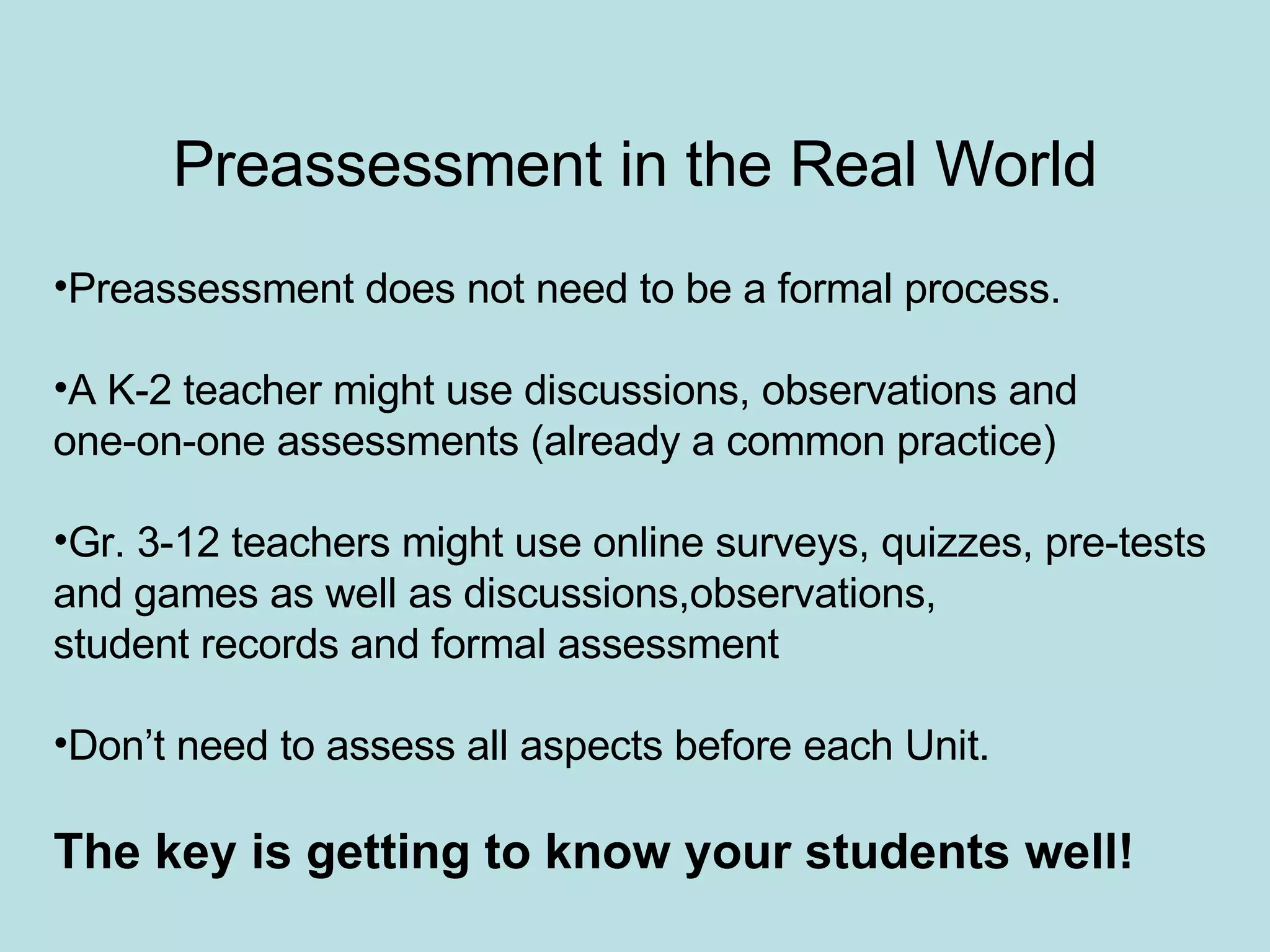 Preassessment in the Real World Preassessment does not need to be a formal process. A K-2 teacher might use discussions, observations and  one-on-one assessments (already a common practice) Gr. 3-12 teachers might use online surveys, quizzes, pre-tests  and games as well as discussions,observations,  student records and formal assessment Don’t need to assess all aspects before each Unit. The key is getting to know your students well! 