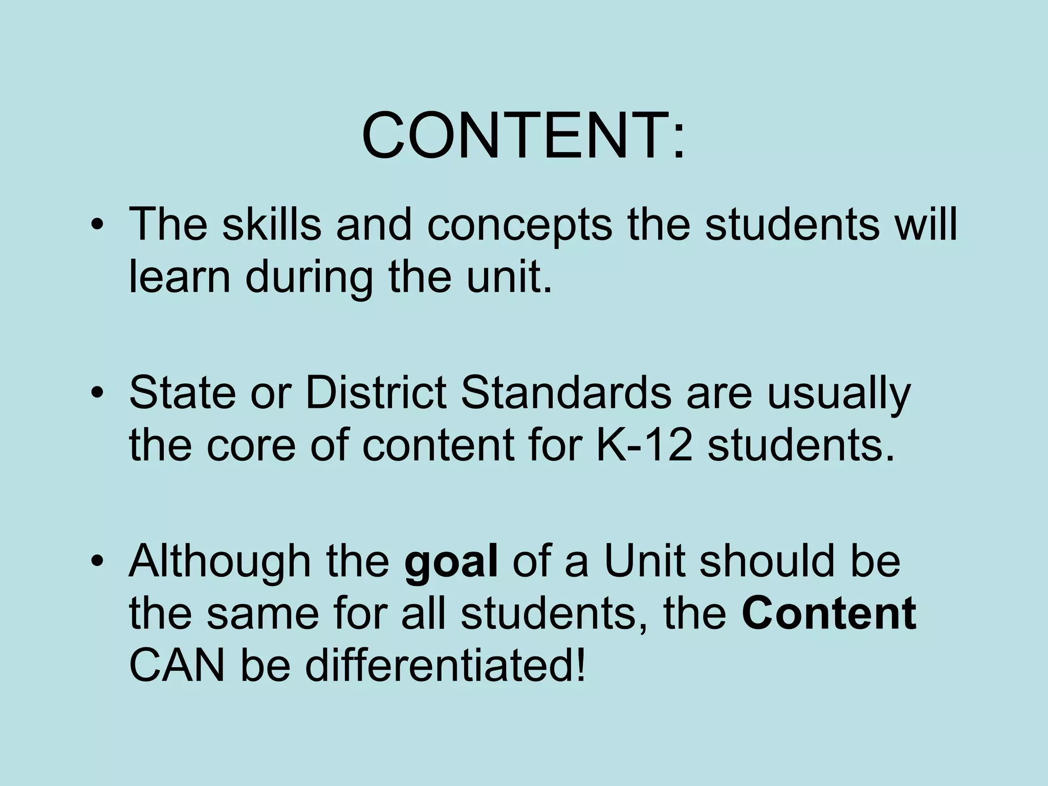 CONTENT: The skills and concepts the students will learn during the unit. State or District Standards are usually the core of content for K-12 students. Although the  goal  of a Unit should be the same for all students, the  Content  CAN be differentiated! 