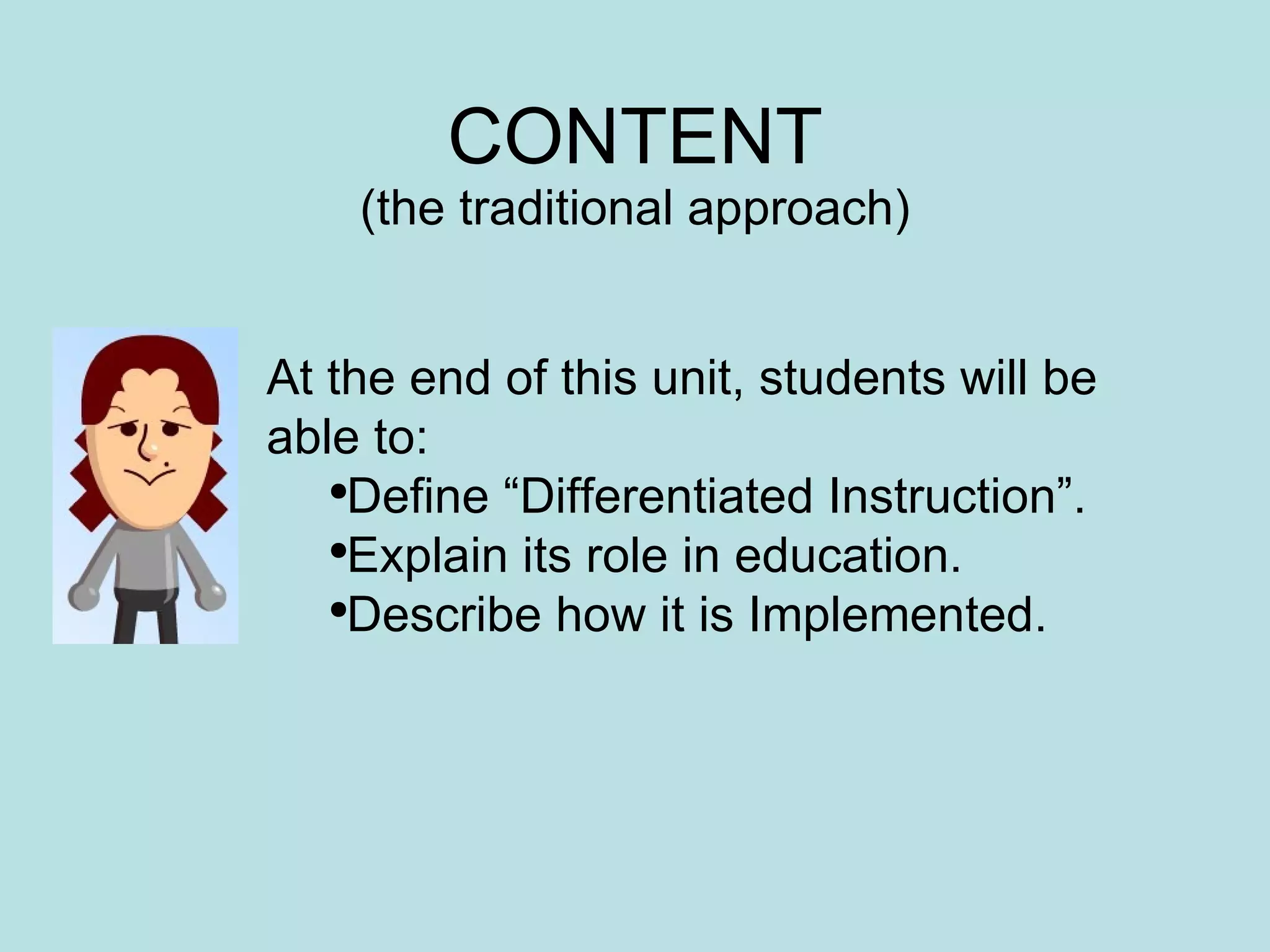 CONTENT (the traditional approach) At the end of this unit, students will be able to: Define “Differentiated Instruction”. Explain its role in education. Describe how it is Implemented. 