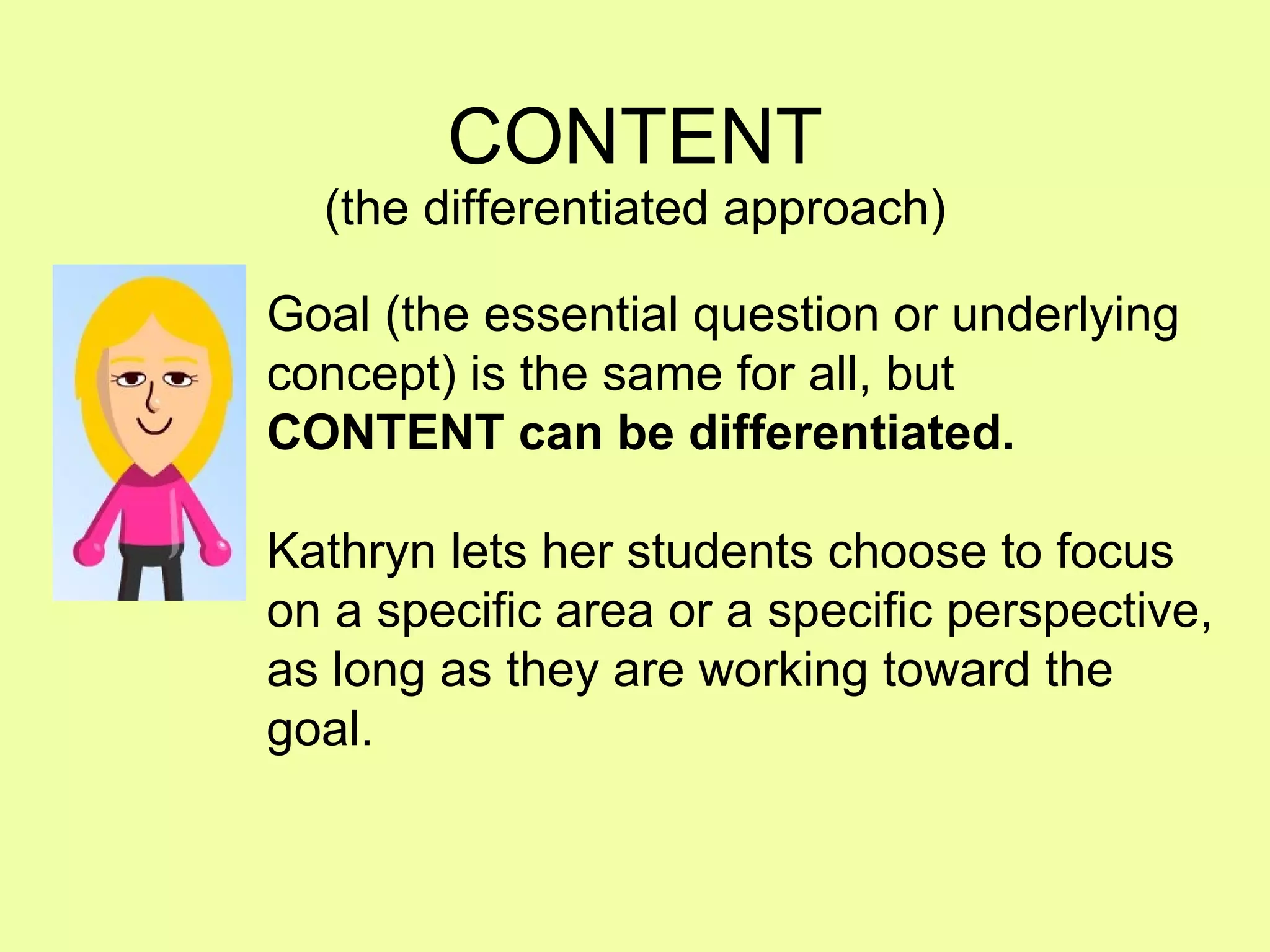 CONTENT (the differentiated approach) Goal (the essential question or underlying concept) is the same for all, but CONTENT can be differentiated. Kathryn lets her students choose to focus on a specific area or a specific perspective, as long as they are working toward the goal. 