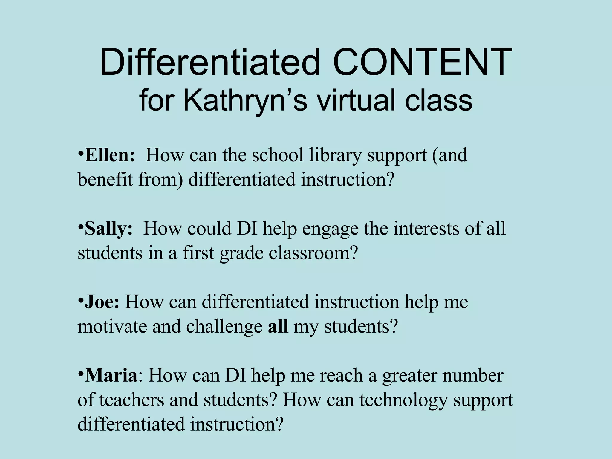 Differentiated CONTENT for Kathryn’s virtual class Ellen:   How can the school library support (and benefit from) differentiated instruction? Sally:   How could DI help engage the interests of all students in a first grade classroom? Joe:  How can differentiated instruction help me motivate and challenge  all  my students? Maria : How can DI help me reach a greater number of teachers and students? How can technology support differentiated instruction? 