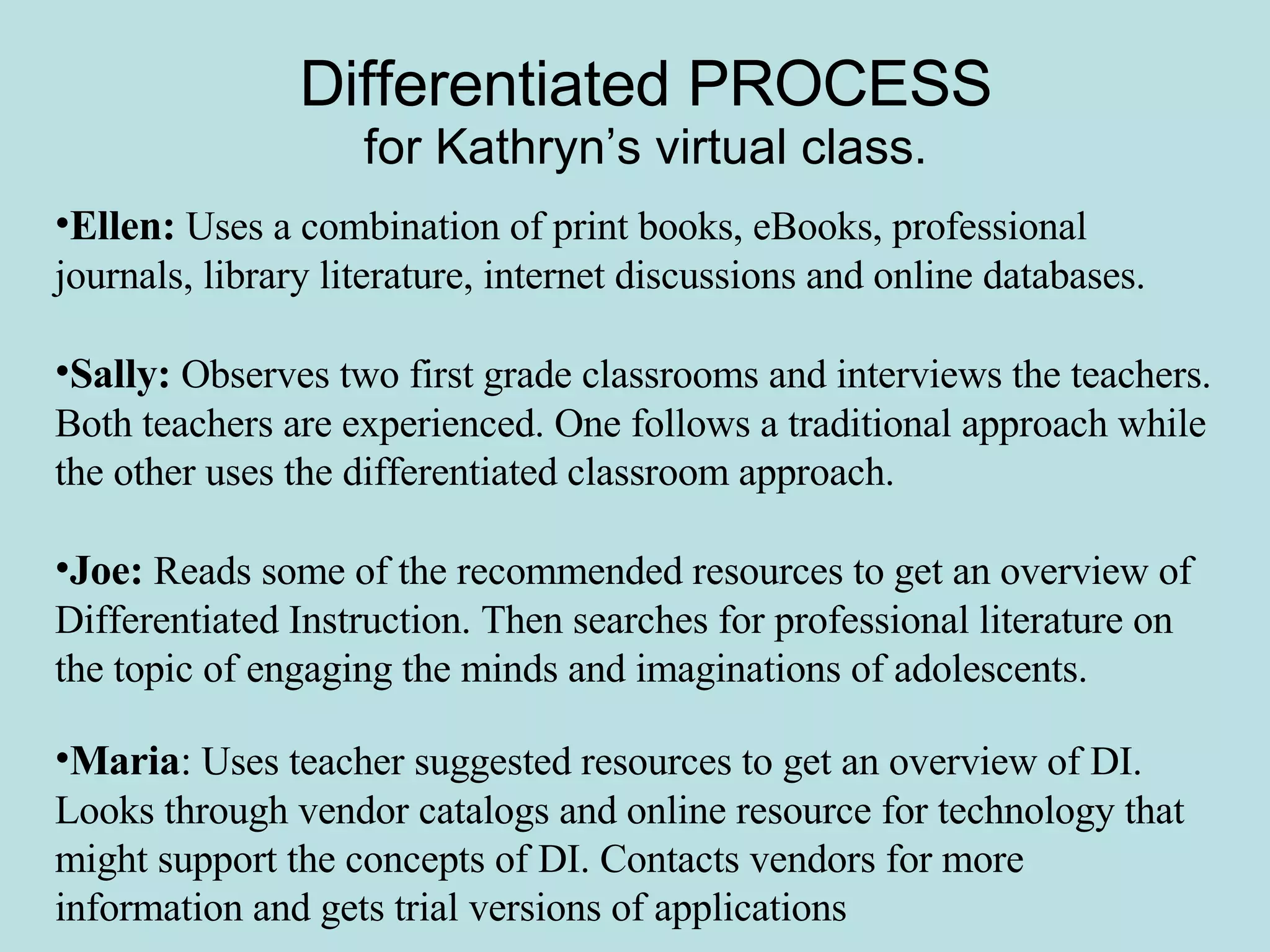 Differentiated PROCESS for Kathryn’s virtual class. Ellen:  Uses a combination of print books, eBooks, professional journals, library literature, internet discussions and online databases. Sally:  Observes two first grade classrooms and interviews the teachers. Both teachers are experienced. One follows a traditional approach while the other uses the differentiated classroom approach. Joe:   Reads some of the recommended resources to get an overview of Differentiated Instruction. Then searches for professional literature on the topic of engaging the minds and imaginations of adolescents.   Maria :  Uses teacher suggested resources to get an overview of DI. Looks through vendor catalogs and online resource for technology that might support the concepts of DI. Contacts vendors for more information and gets trial versions of applications 