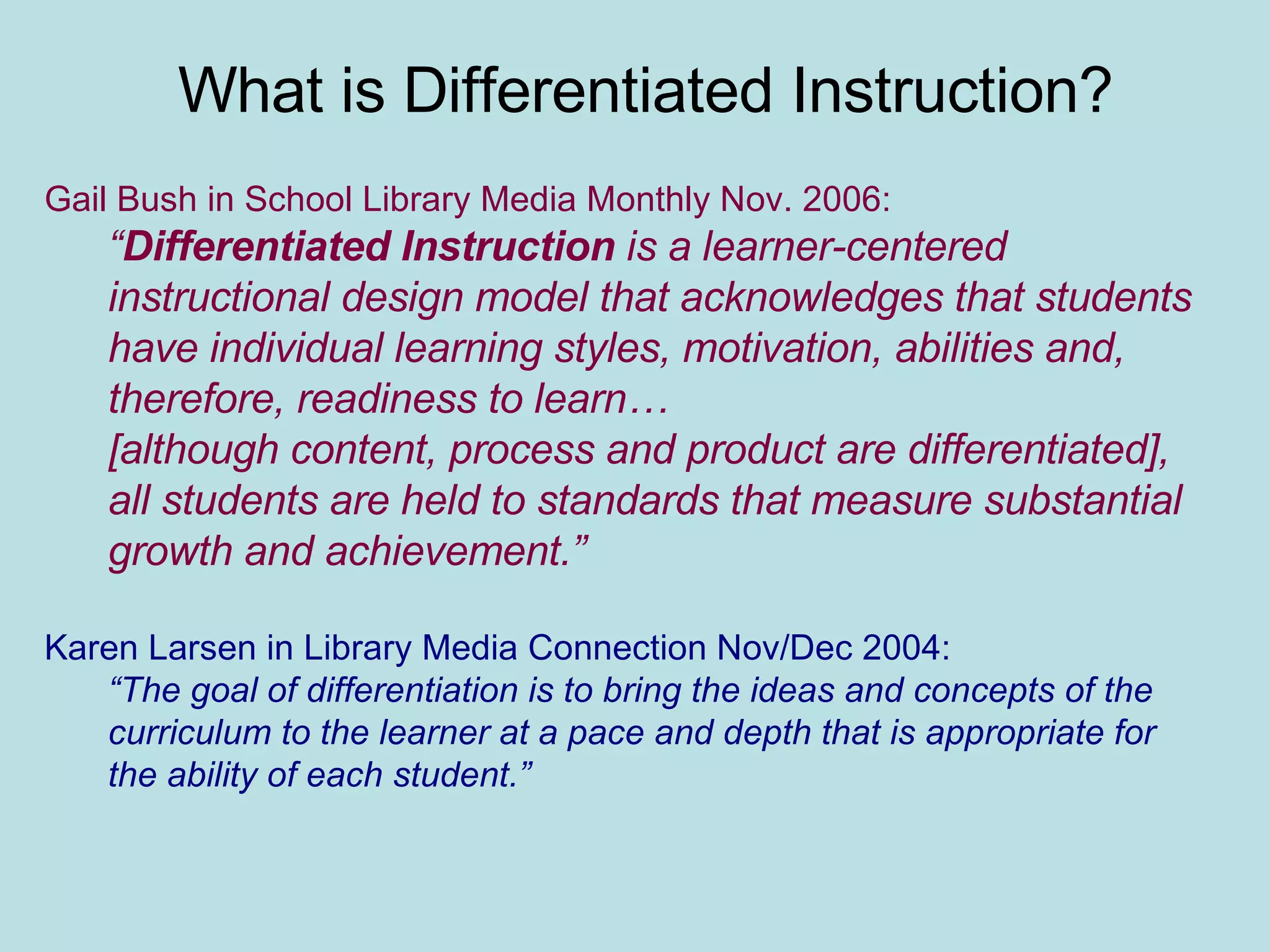 What is Differentiated Instruction? Gail Bush in School Library Media Monthly Nov. 2006: “ Differentiated Instruction  is a learner-centered instructional design model that acknowledges that students have individual learning styles, motivation, abilities and, therefore, readiness to learn… [although content, process and product are differentiated], all students are held to standards that measure substantial growth and achievement.” Karen Larsen in Library Media Connection Nov/Dec 2004: “ The goal of differentiation is to bring the ideas and concepts of the curriculum to the learner at a pace and depth that is appropriate for the ability of each student.” 