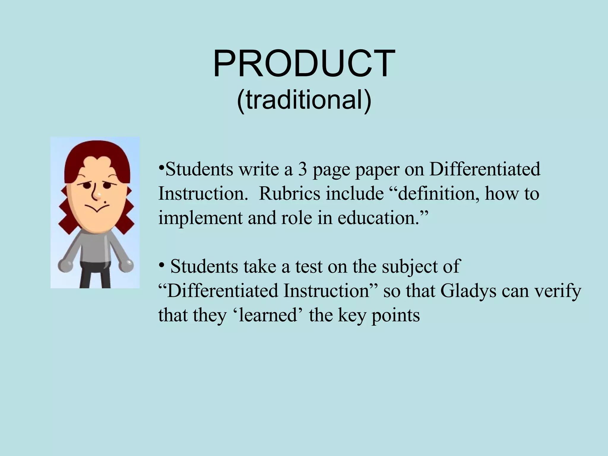 PRODUCT (traditional) Students write a 3 page paper on Differentiated Instruction.  Rubrics include “definition, how to implement and role in education.” Students take a test on the subject of “Differentiated Instruction” so that Gladys can verify that they ‘learned’ the key points 
