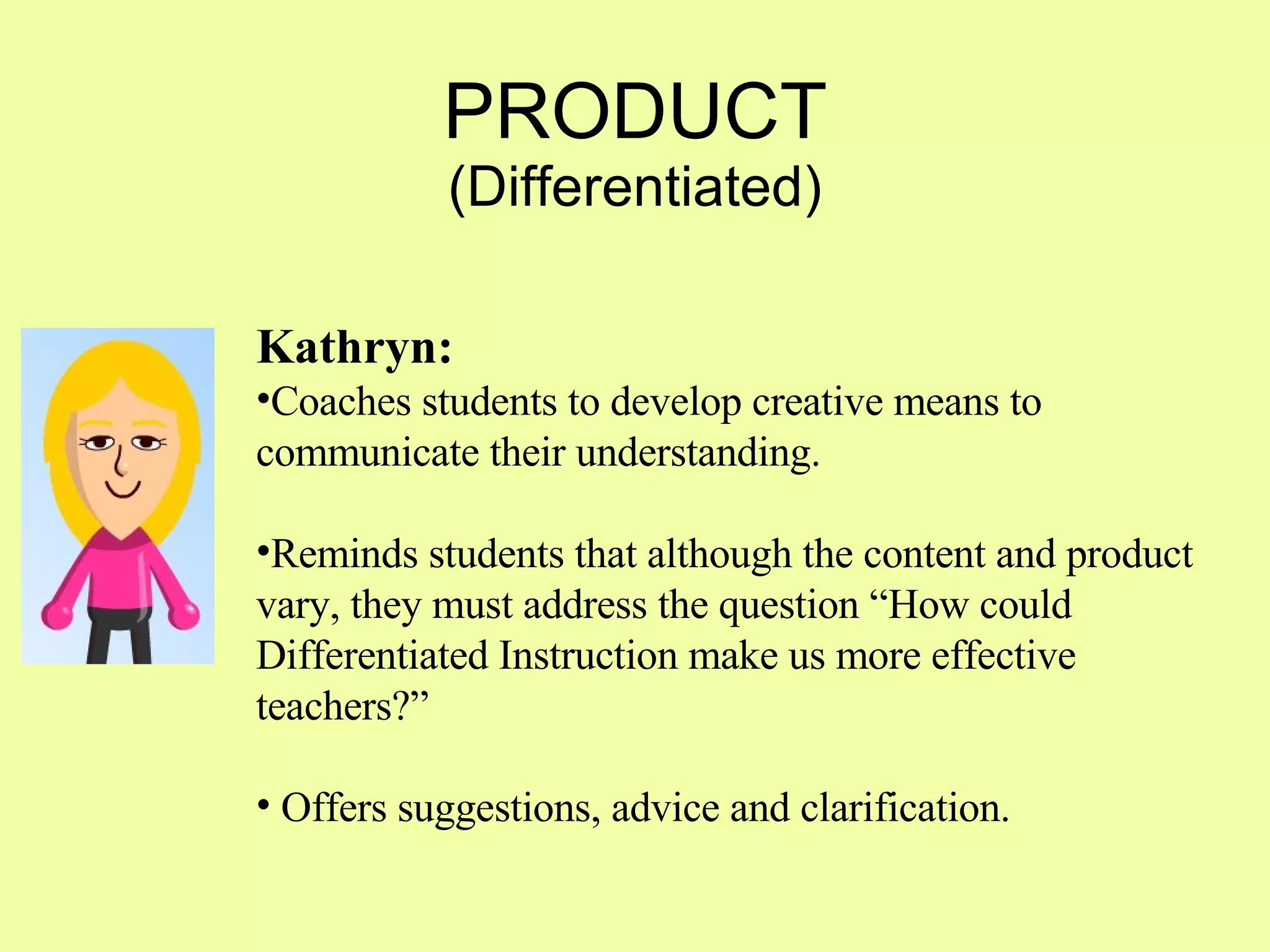 PRODUCT (Differentiated) Kathryn: Coaches students to develop creative means to communicate their understanding.  Reminds students that although the content and product vary, they must address the question “How could Differentiated Instruction make us more effective teachers?” Offers suggestions, advice and clarification. 