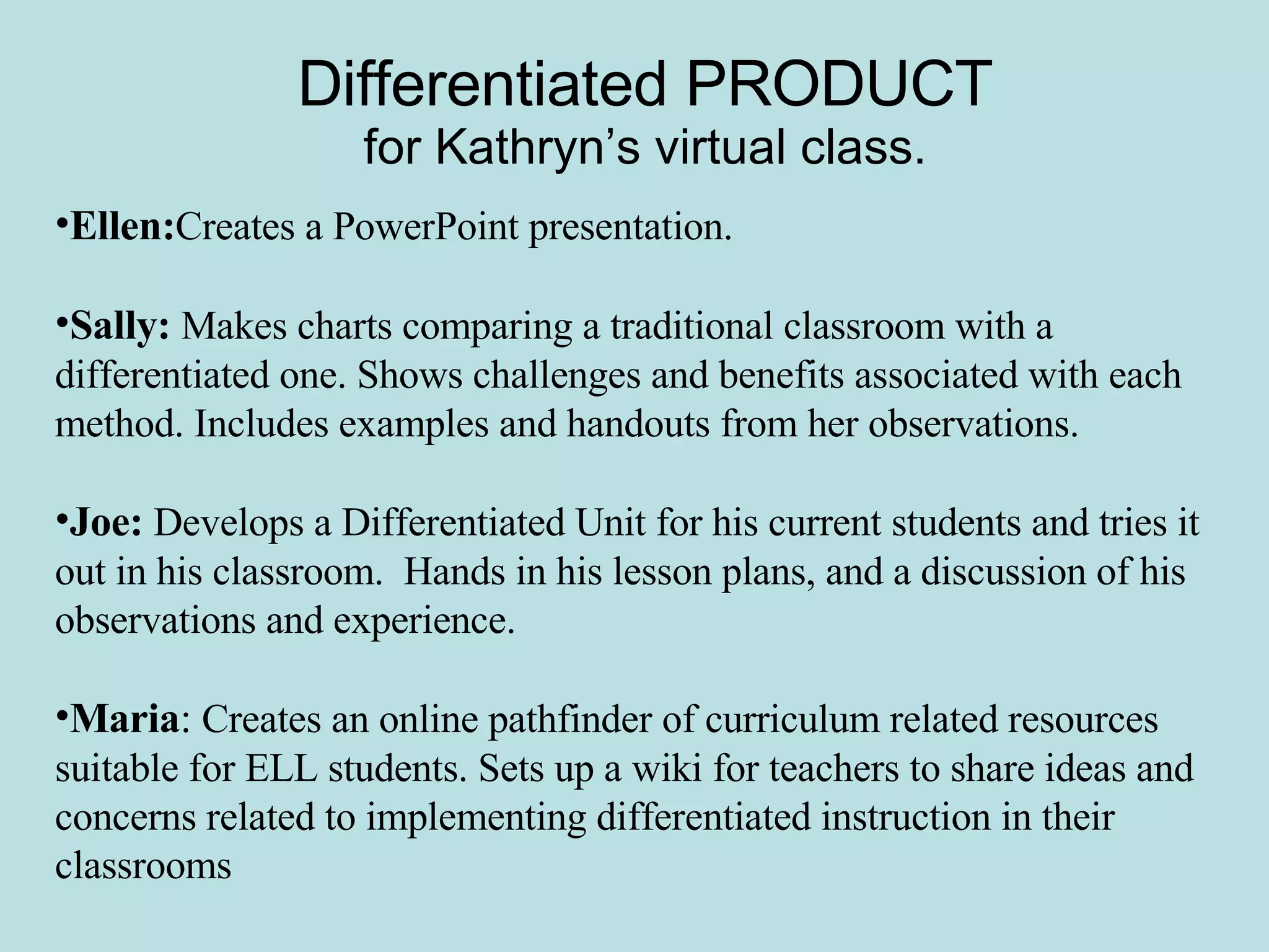 Differentiated PRODUCT for Kathryn’s virtual class. Ellen: Creates a PowerPoint presentation.  Sally:  Makes charts comparing a traditional classroom with a differentiated one. Shows challenges and benefits associated with each method. Includes examples and handouts from her observations. Joe:  Develops a Differentiated Unit for his current students and tries it out in his classroom.  Hands in his lesson plans, and a discussion of his observations and experience. Maria :  Creates an online pathfinder of curriculum related resources suitable for ELL students. Sets up a wiki for teachers to share ideas and concerns related to implementing differentiated instruction in their classrooms 
