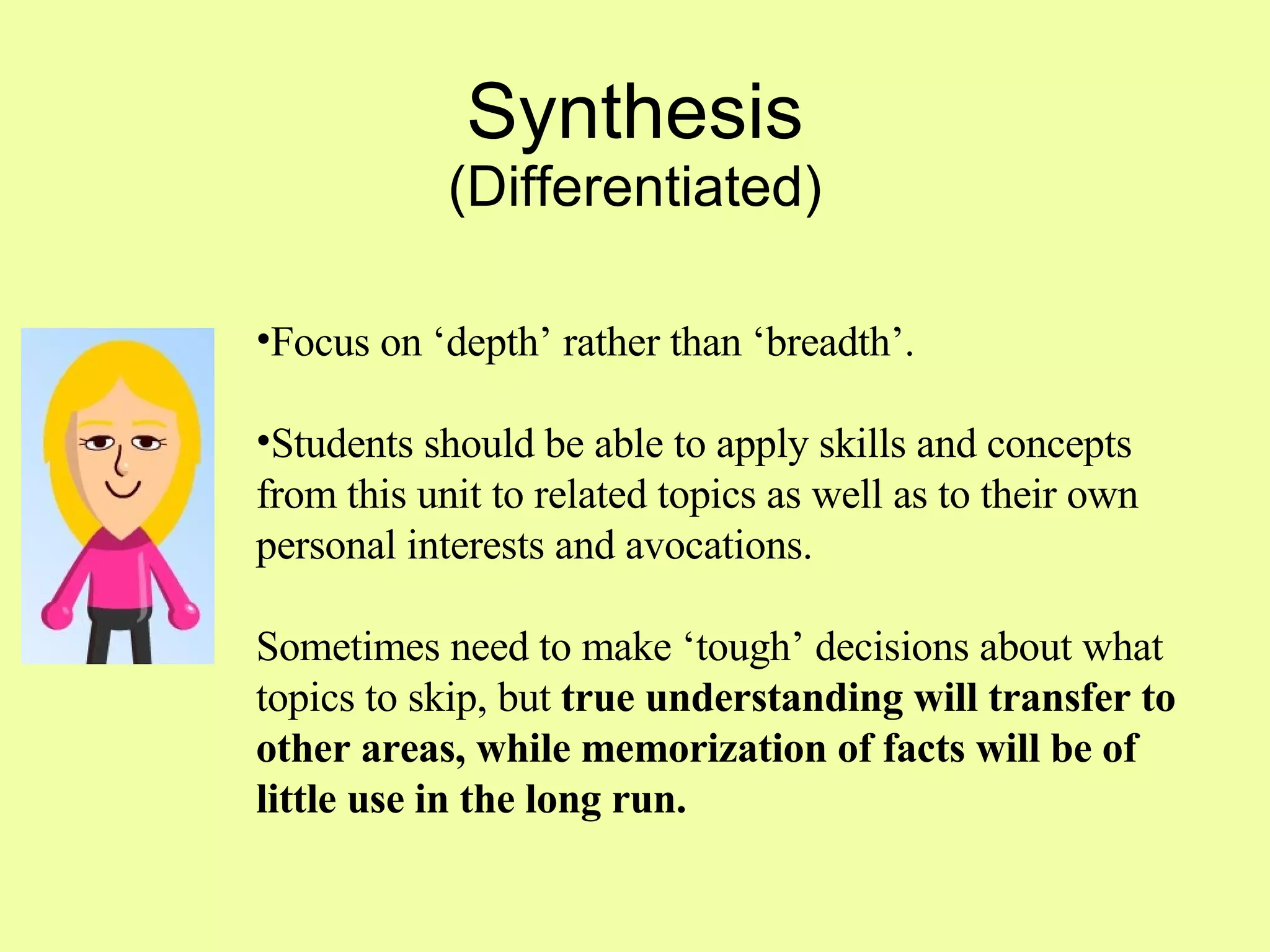 Synthesis (Differentiated) Focus on ‘depth’ rather than ‘breadth’.  Students should be able to apply skills and concepts from this unit to related topics as well as to their own personal interests and avocations.  Sometimes need to make ‘tough’ decisions about what topics to skip, but  true understanding will transfer to other areas, while memorization of facts will be of little use in the long run. 