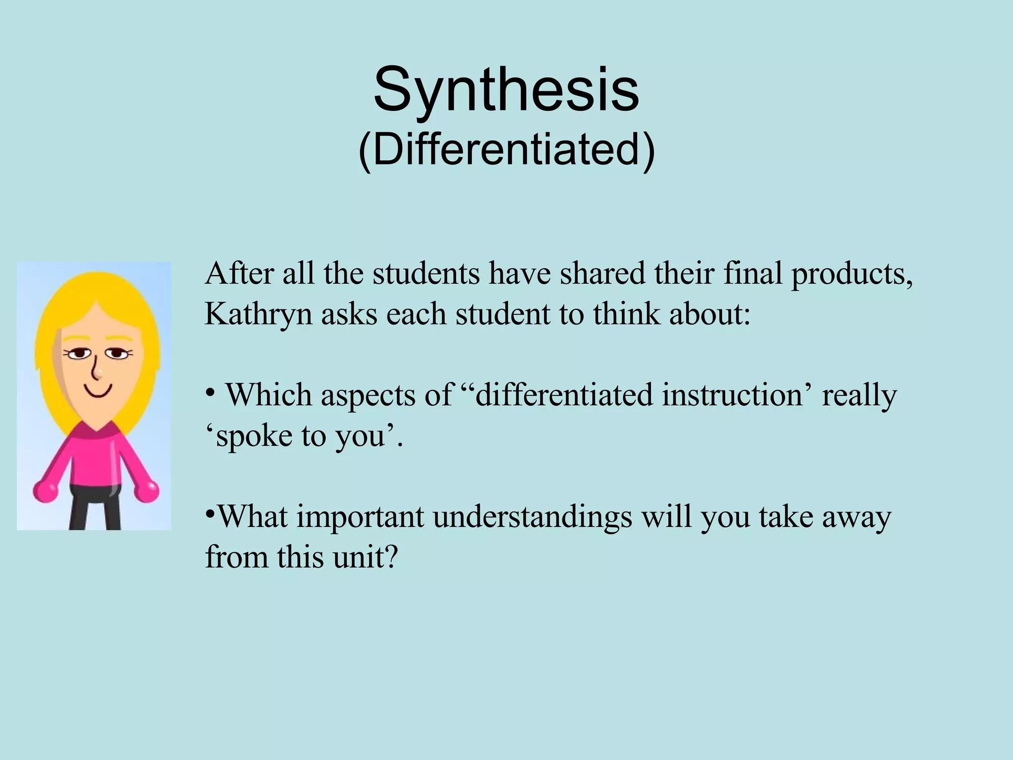 Synthesis (Differentiated) After all the students have shared their final products, Kathryn asks each student to think about: Which aspects of “differentiated instruction’ really ‘spoke to you’. What important understandings will you take away from this unit?  