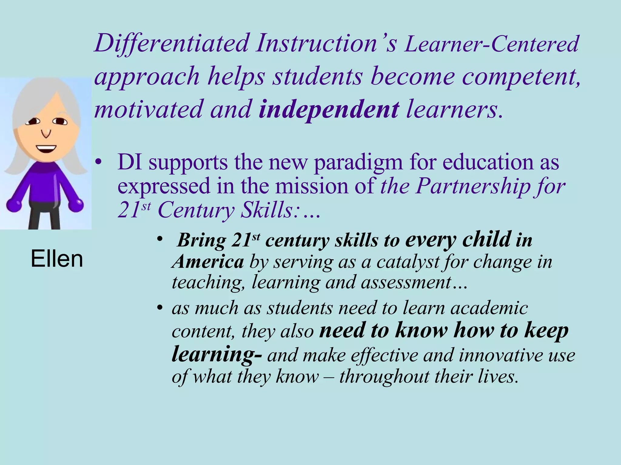 DI supports the new paradigm for education as expressed in the mission of  the Partnership for  21 st  Century Skills:… Bring 21 st  century skills to  every child  in America  by serving as a catalyst for change in teaching, learning and assessment… as much as students need to learn academic content, they also  need to know how to keep learning-  and make effective and innovative use of what they know – throughout their lives. Ellen Differentiated Instruction’s  Learner-Centered approach helps students become competent,  motivated and  independent  learners. 
