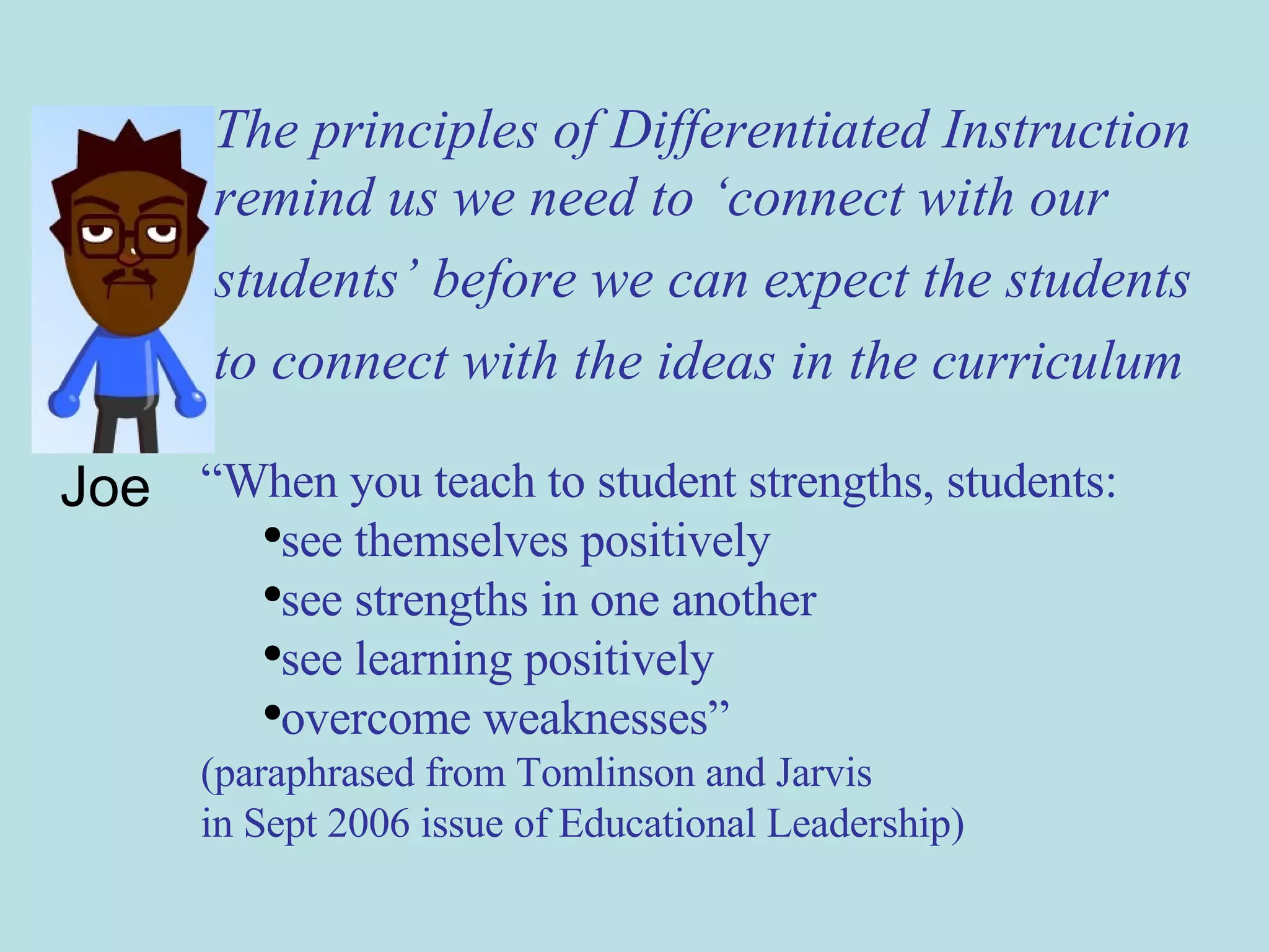 Joe The principles of Differentiated Instruction remind us we need to ‘connect with our  students’ before we can expect the students  to connect with the ideas in the curriculum “ When you teach to student strengths, students: see themselves positively see strengths in one another see learning positively overcome weaknesses” (paraphrased from Tomlinson and Jarvis  in Sept 2006 issue of Educational Leadership) 