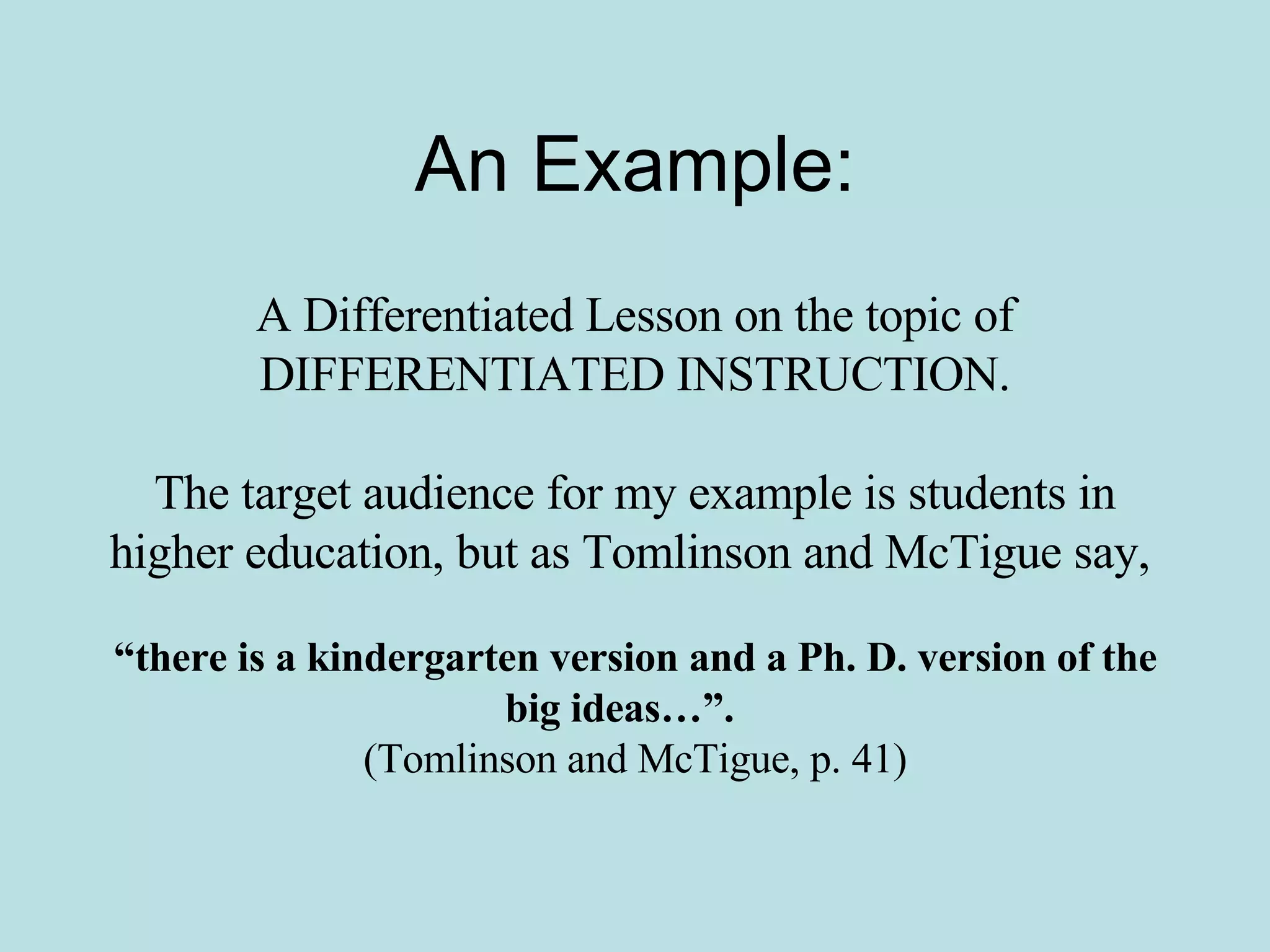 An Example: A Differentiated Lesson on the topic of DIFFERENTIATED INSTRUCTION. The target audience for my example is students in higher education, but as Tomlinson and McTigue say,   “ there is a kindergarten version and a Ph. D. version of the big ideas…”.   (Tomlinson and McTigue, p. 41) 