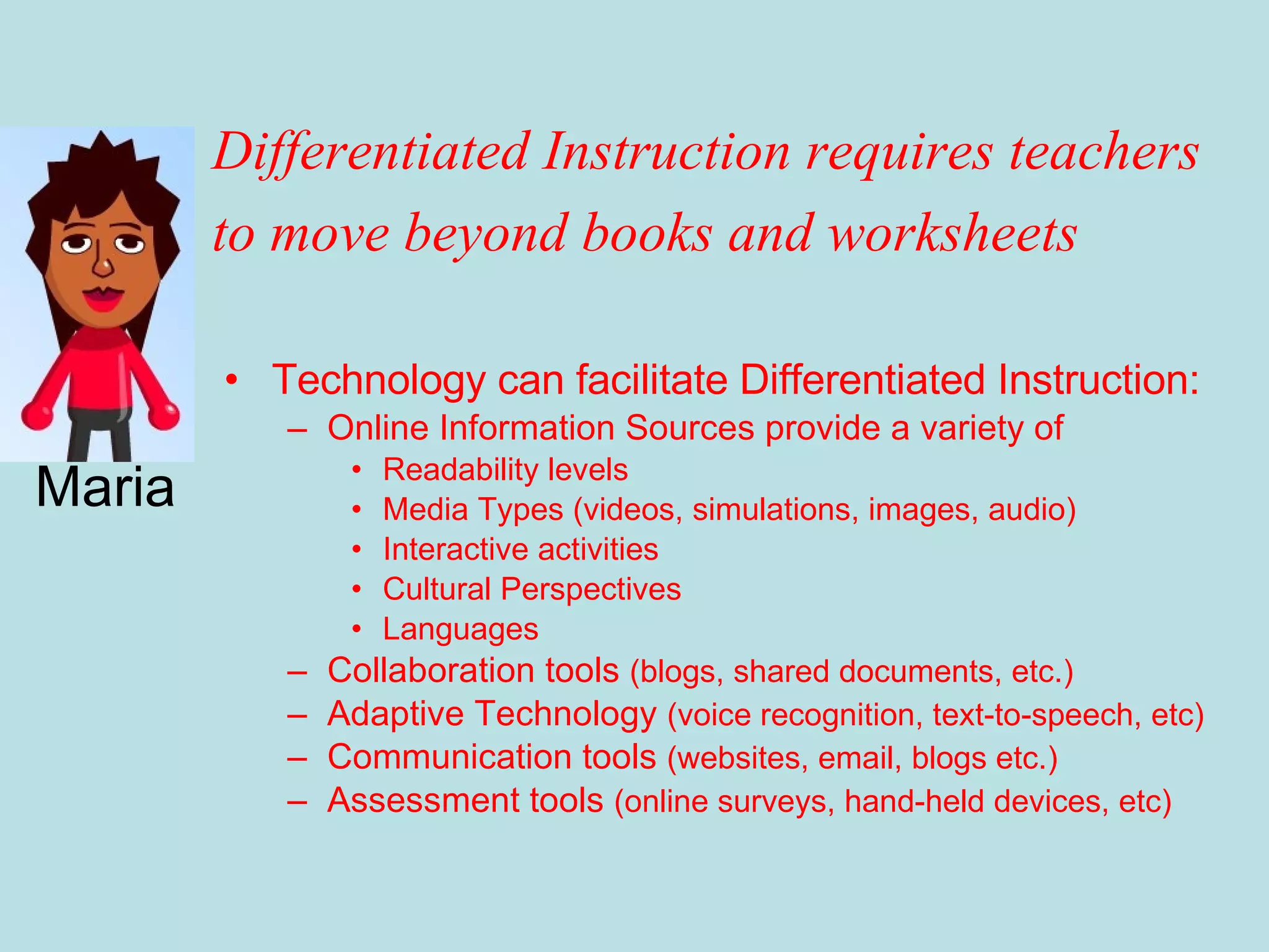 Technology can facilitate Differentiated Instruction: Online Information Sources provide a variety of  Readability levels Media Types (videos, simulations, images, audio) Interactive activities Cultural Perspectives Languages Collaboration tools  (blogs, shared documents, etc.) Adaptive Technology  (voice recognition, text-to-speech, etc) Communication tools  (websites, email, blogs etc.) Assessment tools  (online surveys, hand-held devices, etc) Maria Differentiated Instruction requires teachers to move beyond books and worksheets 