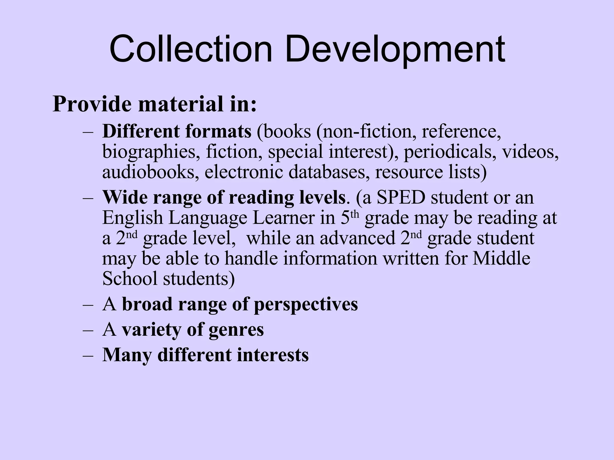 Collection Development Provide material in: Different formats  (books (non-fiction, reference, biographies, fiction, special interest), periodicals, videos, audiobooks, electronic databases, resource lists) Wide range of reading levels . (a SPED student or an English Language Learner in 5 th  grade may be reading at a 2 nd  grade level,  while an advanced 2 nd  grade student may be able to handle information written for Middle School students) A  broad range of perspectives A  variety of genres Many different interests   