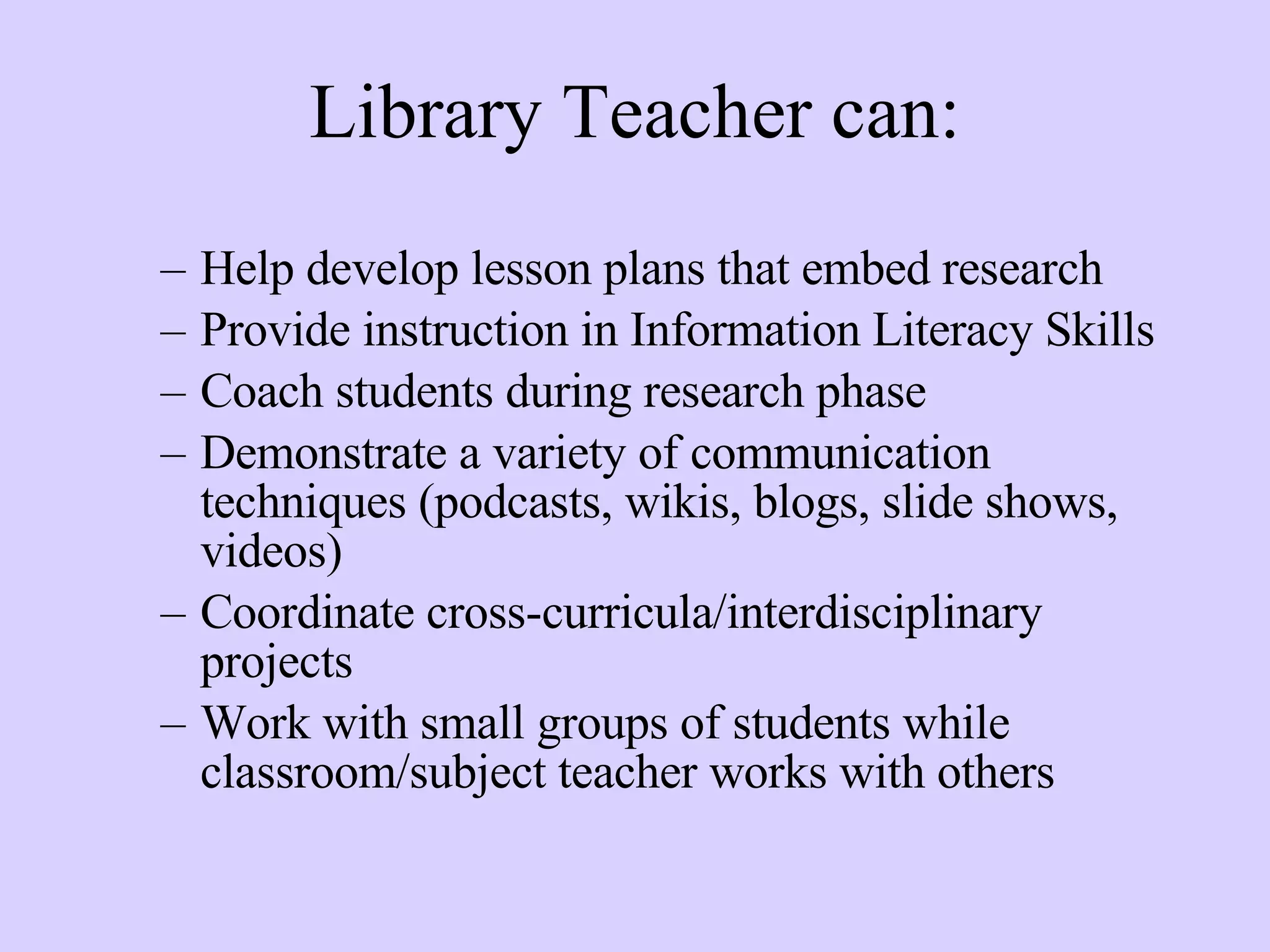 Library Teacher can: Help develop lesson plans that embed research Provide instruction in Information Literacy Skills Coach students during research phase Demonstrate a variety of communication techniques (podcasts, wikis, blogs, slide shows, videos) Coordinate cross-curricula/interdisciplinary projects Work with small groups of students while classroom/subject teacher works with others 