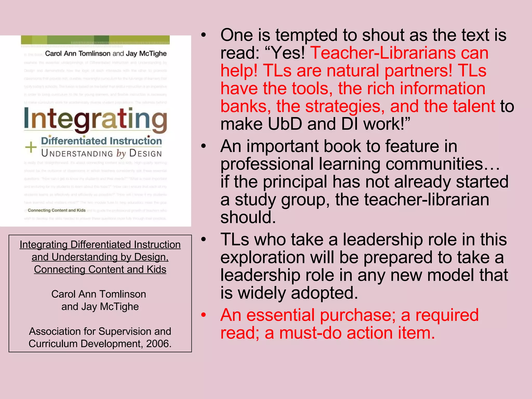 One is tempted to shout as the text is read: “Yes!  Teacher-Librarians can help! TLs are natural partners! TLs have the tools, the rich information banks, the strategies, and the talent  to make UbD and DI work!” An important book to feature in professional learning communities… if the principal has not already started a study group, the teacher-librarian should.  TLs who take a leadership role in this exploration will be prepared to take a leadership role in any new model that is widely adopted. An essential purchase; a required read; a must-do action item.   Integrating Differentiated Instruction and Understanding by Design, Connecting Content and Kids Carol Ann Tomlinson  and Jay McTighe Association for Supervision and Curriculum Development, 2006. 