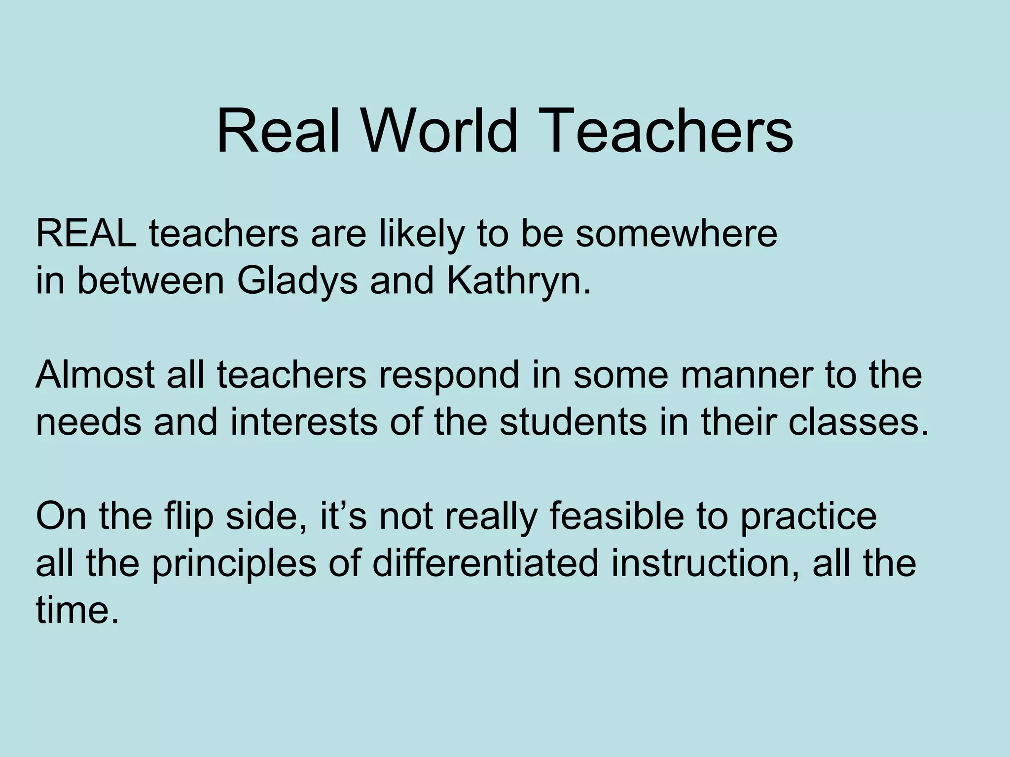 Real World Teachers REAL teachers are likely to be somewhere  in between Gladys and Kathryn. Almost all teachers respond in some manner to the  needs and interests of the students in their classes. On the flip side, it’s not really feasible to practice all the principles of differentiated instruction, all the time. 