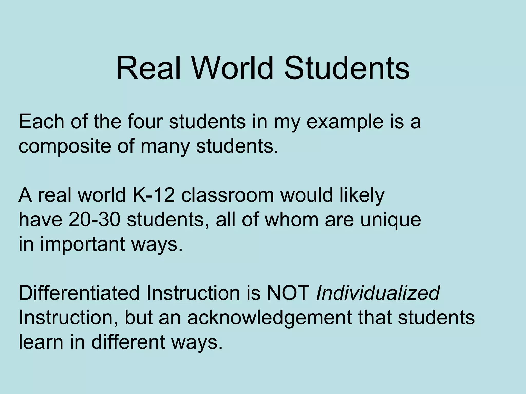 Real World Students Each of the four students in my example is a  composite of many students. A real world K-12 classroom would likely have 20-30 students, all of whom are unique in important ways. Differentiated Instruction is NOT  Individualized Instruction, but an acknowledgement that students learn in different ways. 
