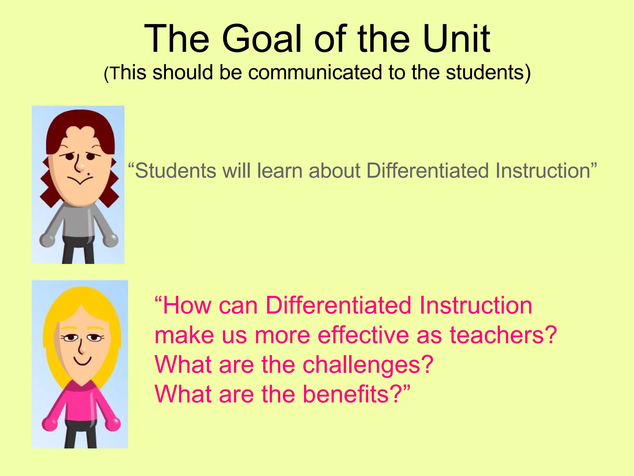 The Goal of the Unit (T his should be communicated to the students) “ Students will learn about Differentiated Instruction” “ How can Differentiated Instruction make us more effective as teachers?  What are the challenges? What are the benefits?” 