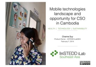 Mobile technologies
landscape and
opportunity for CSO
in Cambodia!
!
HEALTH | TECHNOLOGY | SUSTAINABILITY!
!
!

Channe Suy!
Product Owner, InSTEDD iLabSEA!
February 7, 2014!

 