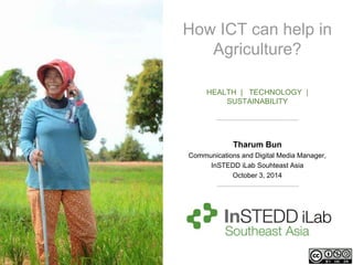 How ICT can help in 
Agriculture? 
HEALTH | TECHNOLOGY | 
SUSTAINABILITY 
Tharum Bun 
Communications and Digital Media Manager, 
InSTEDD iLab Souhteast Asia 
October 3, 2014 
 