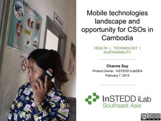 Mobile technologies
landscape and
opportunity for CSOs in
Cambodia
HEALTH | TECHNOLOGY |
SUSTAINABILITY

Channe Suy
Product Owner, InSTEDD iLabSEA
February 7, 2014

 