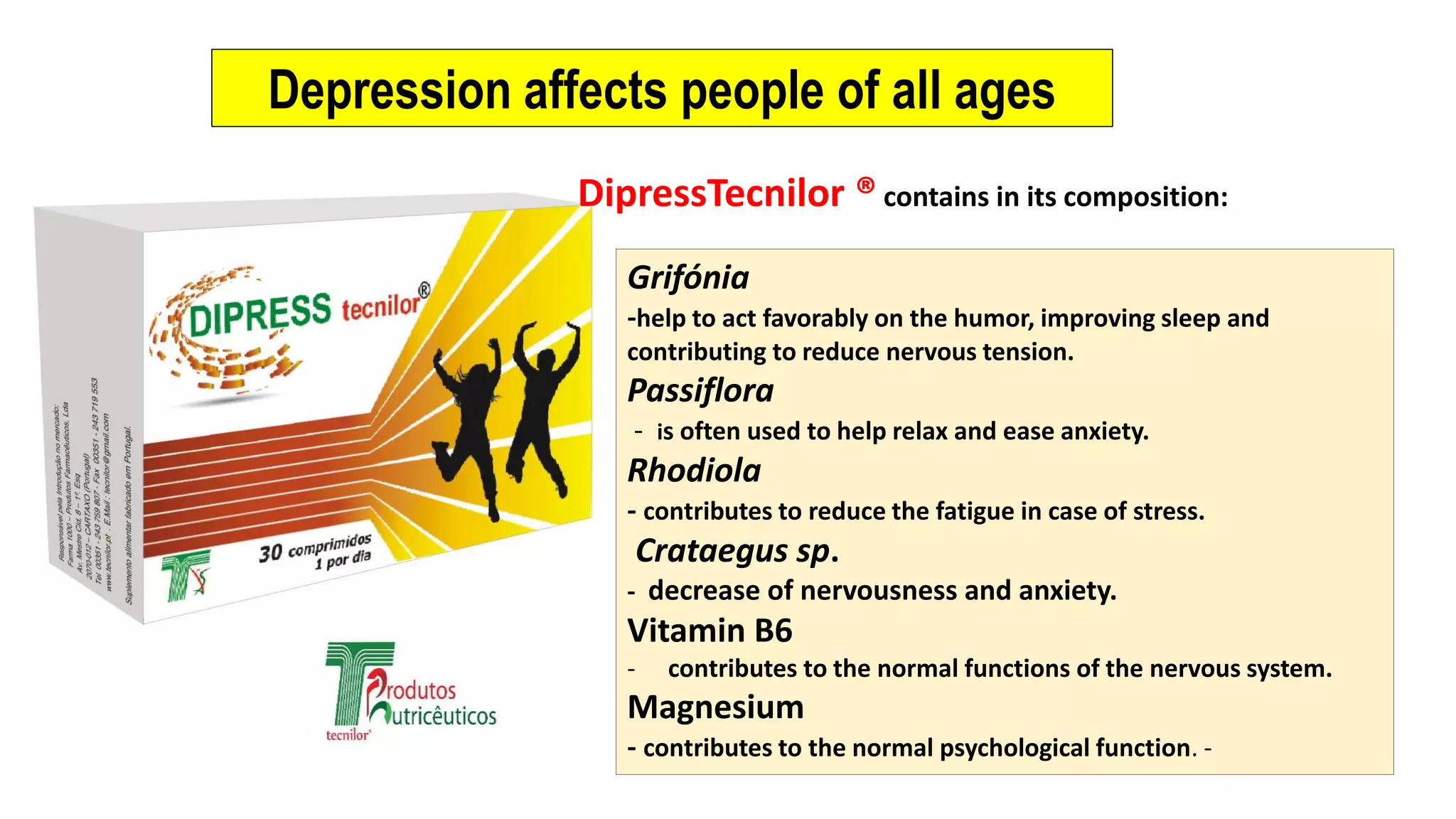 Depression affects people of all ages
Grifónia
-help to act favorably on the humor, improving sleep and
contributing to reduce nervous tension.
Passiflora
- is often used to help relax and ease anxiety.
Rhodiola
- contributes to reduce the fatigue in case of stress.
Crataegus sp.
- decrease of nervousness and anxiety.
Vitamin B6
- contributes to the normal functions of the nervous system.
Magnesium
- contributes to the normal psychological function. -
DipressTecnilor ® contains in its composition: